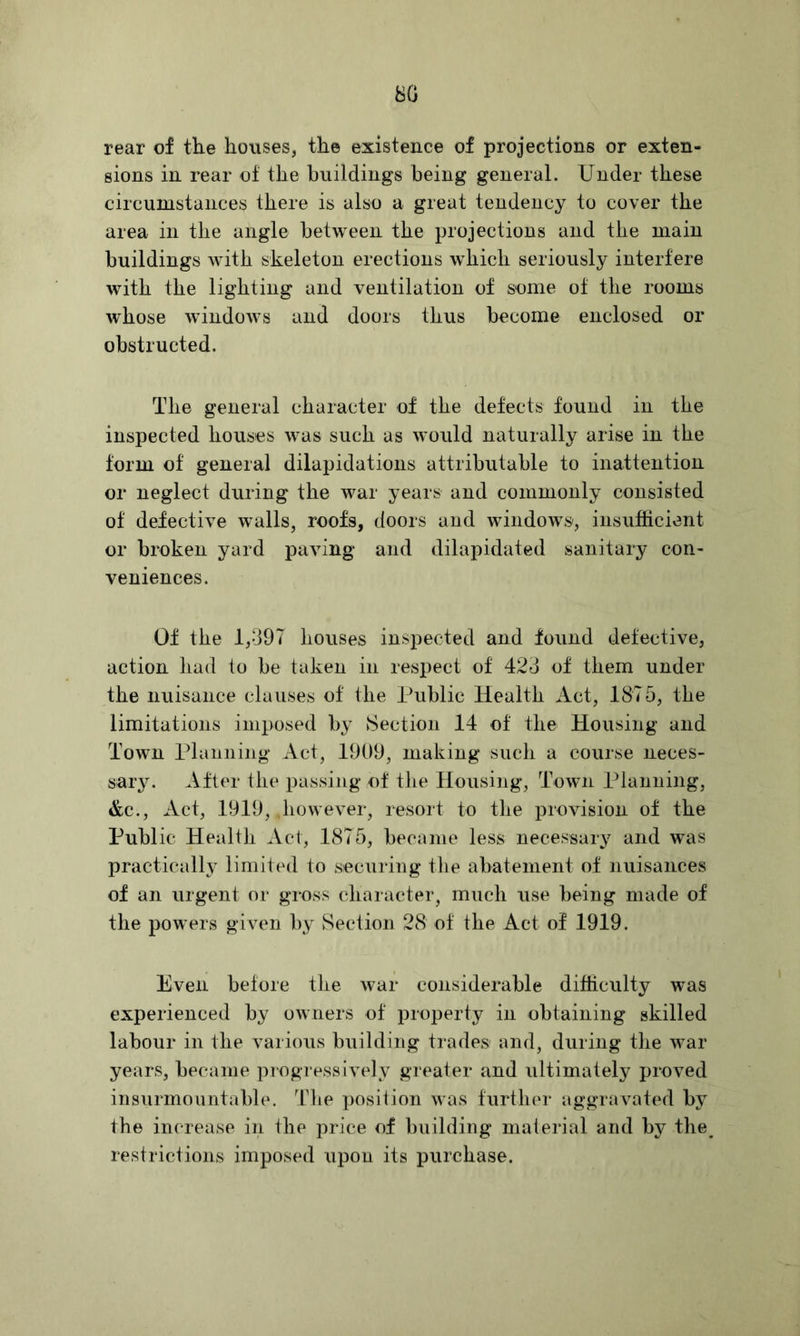 80 rear of the houses, the existence of projections or exten- sions in rear of the buildings being general. Under these circumstances there is also a great tendency to cover the area in the angle between the projections and the main buildings Avith skeleton erections which seriously interfere with the lighting and ventilation of some of the rooms whose windoAvs and doors thus become enclosed or obstructed. The general character of the defects found in the inspected houses was such as would naturally arise in the form of general dilapidations attributable to inattention or neglect during the war years and commonly consisted of defective walls, roofs, doors and windows, insufficient or broken yard paving and dilapidated sanitary con- veniences. Of the 1,397 houses inspected and found detective, action had to be taken in respect of 423 of them under the nuisance clauses of the Public Health Act, 1875, the limitations imposed by 8ection 14 of the Housing and Town Planning Act, 1909, making such a course neces- sarj^ After the passing of tlie Housing, Town Planning, &c., Act, 1919, liowever, resort to the provision of the Public Health Act, 1875, became less necessary and was practically limited to securing the abatement of nuisances of an urgent nr gross character, much use being made of the powers given by Section 28 of the Act of 1919. Even before the Avar considerable difficulty was experienced by owners of property in obtaining skilled labour in the various building trades' and, during the war years, became progresslA^ely greater and ultimately proved insurmountable. TTie posilion was further aggravated by the increase in the price of building material and by the^ restrictions imposed upon its purchase.