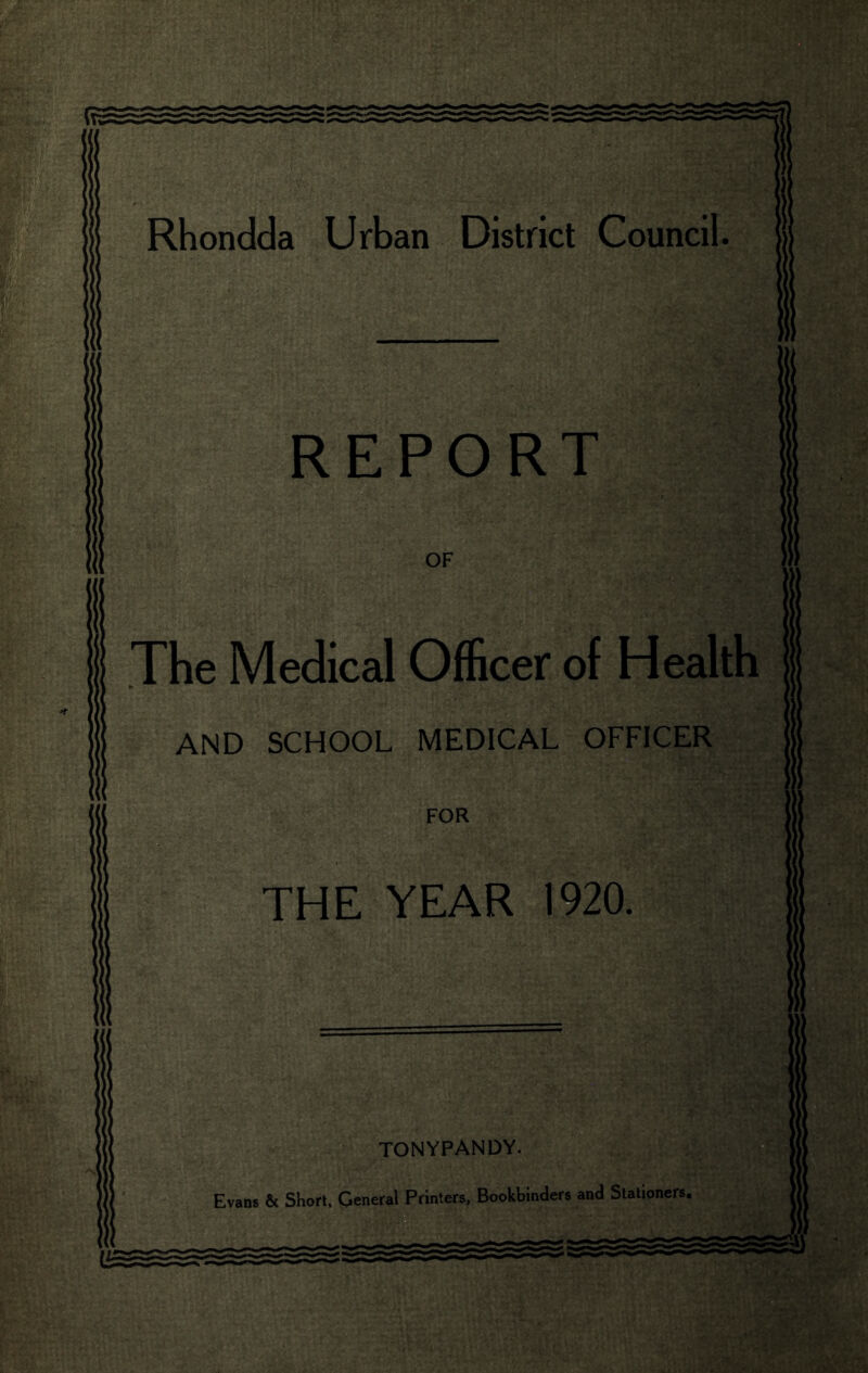 Rhondda Urban District Council. REPORT % ':-M OF The Medical Officer of Health AND SCHOOL MEDICAL OFFICER FOR THE YEAR 1920. fill * • TONYPANDY. Evans & Short, General Printers, Bookbinders and Stationers. SB