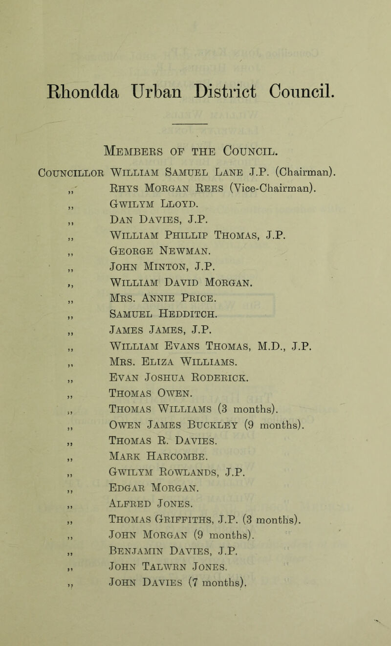 Members of the Council. Councillor William Samuel Lane J.P. (Chairman). Bhys Morgan Rees (Vice-Chairman). „ Gwilym Lloyd. „ Dan Davies, J.P. „ William Phillip Thomas, J.P. „ George Newman. „ John Minton, J.P. „ William David Morgan. „ Mrs. Annie Price. ,, Samuel Hedditch. ,, James James, J.P. „ William Evans Thomas, M.D., J.P. „ Mrs. Eliza Williams. „ Evan Joshua Roderick. „ Thomas Owen. Thomas Williams (3 months). „ Owen James Buckley (9 months). „ Thomas R. Davies. „ Mark Harcombe. „ Gwilym Rowlands, J.P. ,, Edgar Morgan. „ Alfred Jones. „ Thomas Griffiths, J.P. (3 months). ,, John Morgan (9 months). „ Benjamin Davies, J.P, „ John Talwrn Jones. „ John Davies (7 months).