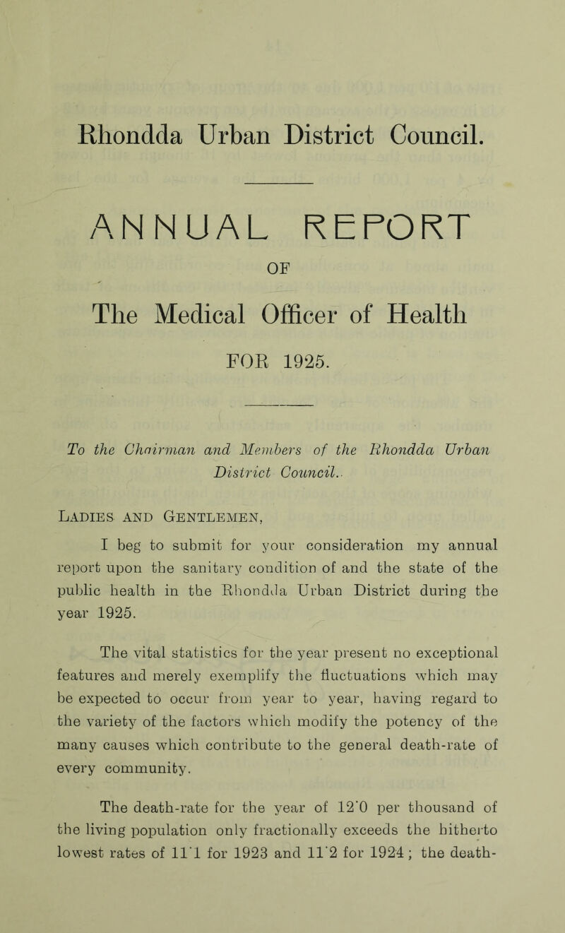 ANNUAL REPORT OF The Medical Officer of Health FOR 1925. To the Chairman and Members of the Rhondda Urban District Council.- Ladies and Gentlemen, I beg to submit for your consideration my annual report upon the sanitary condition of and the state of the public health in the Rhondda Urban District during the year 1925. The vital statistics for the year present no exceptional features and merely exemplify the fluctuations which may be expected to occur from year to year, having regard to the variety of the factors which modify the potency of the many causes which contribute to the general death-rate of every community. The death-rate for the year of 12'0 per thousand of the living population only fractionally exceeds the hitherto lowest rates of 11 1 for 1923 and 11'2 for 1924; the death-