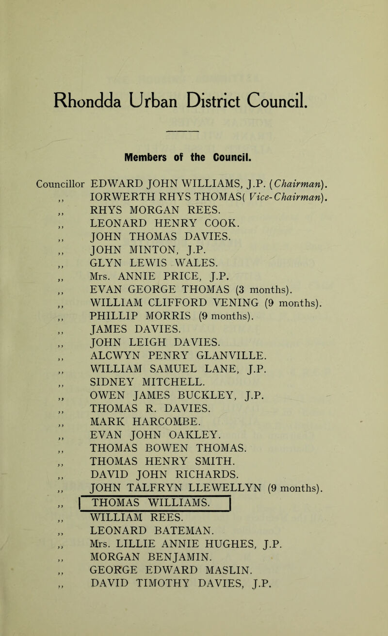 Members of the Council. Councillor EDWARD JOHN WILLIAMS, J.P. {Chairman). „ IORWERTH RHYS THOMAS( Vice-Chairman). „ RHYS MORGAN REES. „ LEONARD HENRY COOK. „ JOHN THOMAS DAVIES. ,, JOHN MINTON, J.P. „ GLYN LEWIS WALES. „ Mrs. ANNIE PRICE, J.P. „ EVAN GEORGE THOMAS (3 months). „ WILLIAM CLIFFORD VENING (9 months). ,, PHILLIP MORRIS (9 months). „ JAMES DAVIES. JOHN LEIGH DAVIES. ,, ALCWYN PENRY GLANVILLE. ,, WILLIAM SAMUEL LANE, J.P. „ SIDNEY MITCHELL. „ OWEN JAMES BUCKLEY, J.P. „ THOMAS R. DAVIES. MARK HARCOMBE. „ EVAN JOHN OAKLEY. THOMAS BOWEN THOMAS. „ THOMAS HENRY SMITH. DAVID JOHN RICHARDS. „ JOHN TALFRYN LLEWELLYN (9 months). „ | THOMAS WILLIAMS. | „ WILLIAM REES. „ LEONARD BATEMAN. „ Mrs. LILLIE ANNIE HUGHES, J.P. „ MORGAN BENJAMIN. „ GEORGE EDWARD MASLIN. „ DAVID TIMOTHY DAVIES, J.P.