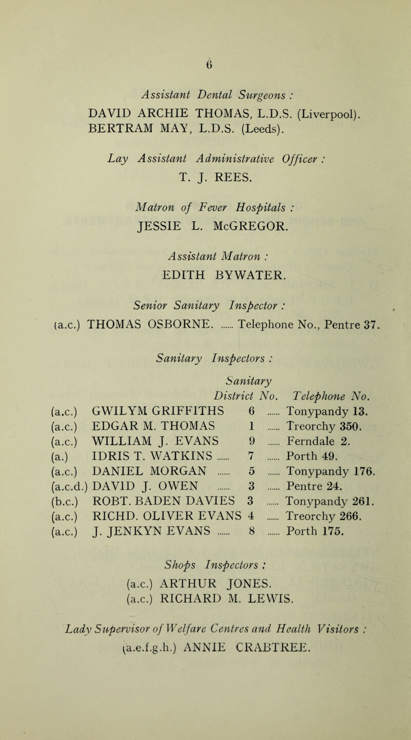 Assistant Dental Surgeons : DAVID ARCHIE THOMAS, L.D.S. (Liverpool). BERTRAM MAY, L.D.S. (Leeds). Lay Assistant Administrative Officer: T. J. REES. Matron of Fever Hospitals : jessie l. McGregor. Assistant Matron : EDITH BYWATER. Senior Sanitary Inspector : (a.c.) THOMAS OSBORNE Telephone No., Pentre 37. Sanitary Inspectors : Sanitary District No. (a.c.) GWILYM GRIFFITHS 6 (a.c.) EDGAR M. THOMAS 1 (a.c.) WILLIAM J. EVANS 9 (a.) IDRIS T. WATKINS 7 (a.c.) DANIEL MORGAN 5 (a.c.d.) DAVID J. OWEN 3 (b.c.) ROBT. BADEN DAVIES 3 (a.c.) RICHD. OLIVER EVANS 4 (a.c.) J. JENKYN EVANS 8 Telephone No. Tonypandy 13. Treorchy 350. Ferndale 2. Porth 49. Tonypandy 176. Pentre 24. Tonypandy 261. Treorchy 266. Porth 175. Shops Inspectors : (a.c.) ARTHUR JONES, (a.c.) RICHARD M. LEWIS. Lady Supervisor of Welfare Centres and Health Visitors : (a.e.f.g.h.) ANNIE CRABTREE.