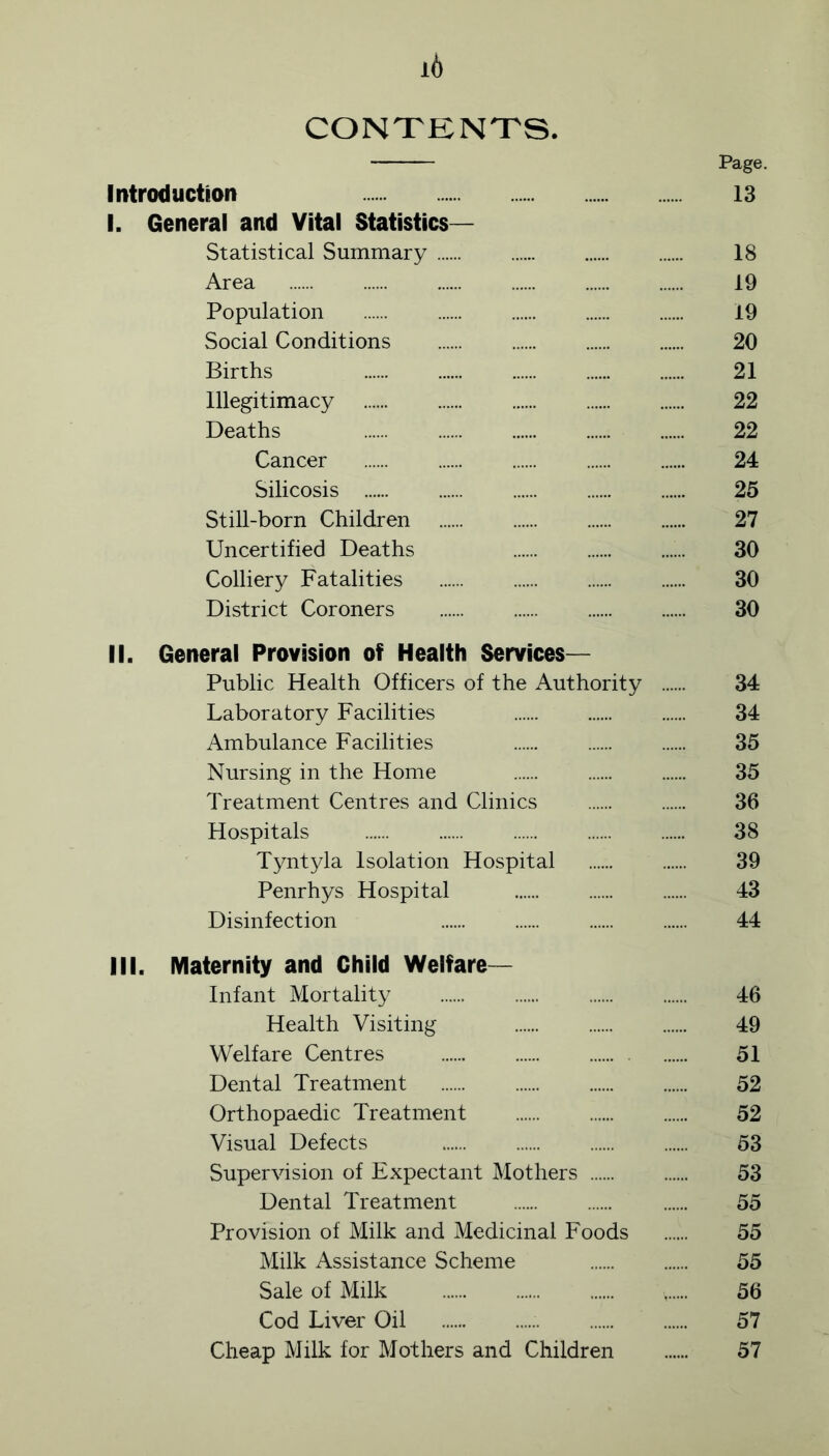 i6 CONTENTS. Page. Introduction 13 I. General and Vital Statistics- Statistical Summary 18 Area 19 Population 19 Social Conditions 20 Births 21 Illegitimacy 22 Deaths 22 Cancer 24 Silicosis 25 Still-born Children 27 Uncertified Deaths 30 Colliery Fatalities 30 District Coroners 30 II. General Provision of Health Services— Public Health Officers of the Authority 34 Laboratory Facilities 34 Ambulance Facilities 35 Nursing in the Home 35 Treatment Centres and Clinics 36 Hospitals 38 Tyntyla Isolation Hospital 39 Penrhys Hospital 43 Disinfection 44 III. Maternity and Child Welfare- Infant Mortality 46 Health Visiting 49 Welfare Centres 51 Dental Treatment 52 Orthopaedic Treatment 52 Visual Defects 53 Supervision of Expectant Mothers 53 Dental Treatment 55 Provision of Milk and Medicinal Foods ...... 55 Milk Assistance Scheme 55 Sale of Milk 56 Cod Liver Oil 57 Cheap Milk for Mothers and Children 57