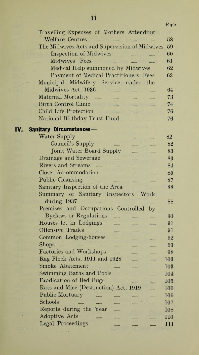 Page. Travelling Expenses of Mothers Attending Welfare Centres 58 The Mid wives Acts and Supervision of Midwives 59 Inspection of Midwives 60 Mid wives’ Fees 61 Medical Help summoned by Midwives 62 Payment of Medical Practitioners’ Fees 63 Municipal Midwifery Service under the Midwives Act, 1936 64 Maternal Mortality 73 Birth Control Clinic 74 Child Life Protection 76 National Birthday Trust Fund 76 IV. Sanitary Circumstances— Water Supply 82 Council’s Supply „.... 82 Joint Water Board Supply 83 Drainage and Sewerage 83 Rivers and Streams 84 Closet Accommodation 85 Public Cleansing .. 87 Sanitary Inspection of the Area 88 Summary of Sanitary Inspectors’ Work during 1937 88 Premises and Occupations Controlled by Byelaws or Regulations 90 Houses let in Lodgings 91 Offensive Trades r.. 91 Common Lodging-houses ...... 92 Shops 93 Factories and Workshops 98 Rag Flock Acts, 1911 and 1928 103 Smoke Abatement 103 Swimming Baths and Pools 104 Eradication of Bed Bugs 105 Rats and Mice (Destruction) Act, 1919 106 Public Mortuary , 106 Schools 107 Reports during the Year 108 Adoptive Acts 110 Legal Proceedings Ill