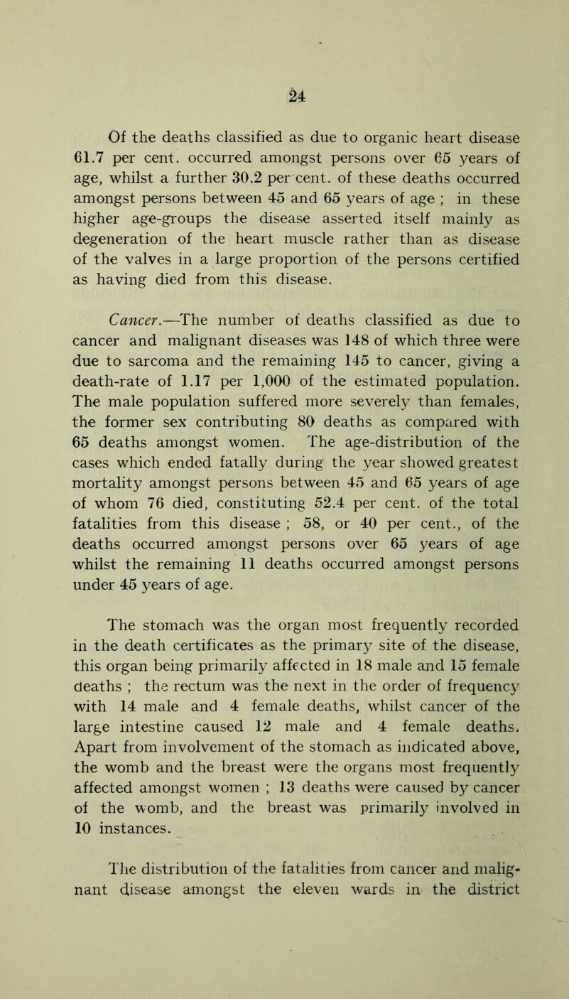 Of the deaths classified as due to organic heart disease 61.7 per cent, occurred amongst persons over 65 years of age, whilst a further 30.2 per cent, of these deaths occurred amongst persons between 45 and 65 years of age ; in these higher age-groups the disease asserted itself mainly as degeneration of the heart muscle rather than as disease of the valves in a large proportion of the persons certified as having died from this disease. Cancer.—The number of deaths classified as due to cancer and malignant diseases was 148 of which three were due to sarcoma and the remaining 145 to cancer, giving a death-rate of 1.17 per 1,000 of the estimated population. The male population suffered more severely than females, the former sex contributing 80 deaths as compared with 65 deaths amongst women. The age-distribution of the cases which ended fatally during the year showed greatest mortality amongst persons between 45 and 65 years of age of whom 76 died, constituting 52.4 per cent, of the total fatalities from this disease ; 58, or 40 per cent., of the deaths occurred amongst persons over 65 years of age whilst the remaining 11 deaths occurred amongst persons under 45 years of age. The stomach was the organ most frequently recorded in the death certificates as the primary site of the disease, this organ being primarily affected in 18 male and 15 female deaths ; the rectum was the next in the order of frequency with 14 male and 4 female deaths, whilst cancer of the large intestine caused 12 male and 4 female deaths. Apart from involvement of the stomach as indicated above, the womb and the breast were the organs most frequently affected amongst women ; 13 deaths were caused by cancer of the womb, and the breast was primarily involved in 10 instances. The distribution of the fatalities from cancer and malig- nant disease amongst the eleven wards in the district