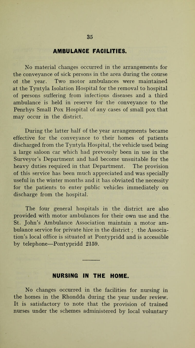 AMBULANCE FACILITIES. No material changes occurred in the arrangements for the conveyance of sick persons in the area during the course ot the year. Two motor ambulances were maintained at the Tyntyla Isolation Hospital for the removal to hospital of persons suffering from infectious diseases and a third ambulance is held in reserve for the conveyance to the Penrhys Small Pox Hospital of any cases of small pox that may occur in the district. During the latter half of the year arrangements became effective for the conveyance to their homes of patients discharged from the Tyntyla Hospital, the vehicle used being a large saloon car which had prevously been in use in the Surveyor’s Department and had become unsuitable for the heavy duties required in that Department. The provision of this service has been much appreciated and was specially useful in the winter months and it has obviated the necessity for the patients to enter public vehicles immediately on discharge from the hospital. The four general hospitals in the district are also provided with motor ambulances for their own use and the St. John’s Ambulance Association maintain a motor am- bulance service for private hire in the district ; the Associa- tion’s local office is situated at Pontypridd and is accessible by telephone—Pontypridd 2159. NURSING IN THE HOME. No changes occurred in the facilities for nursing in the homes in the Rhondda during the year under review. It is satisfactory to note that the provision of trained nurses under the schemes administered by local voluntary