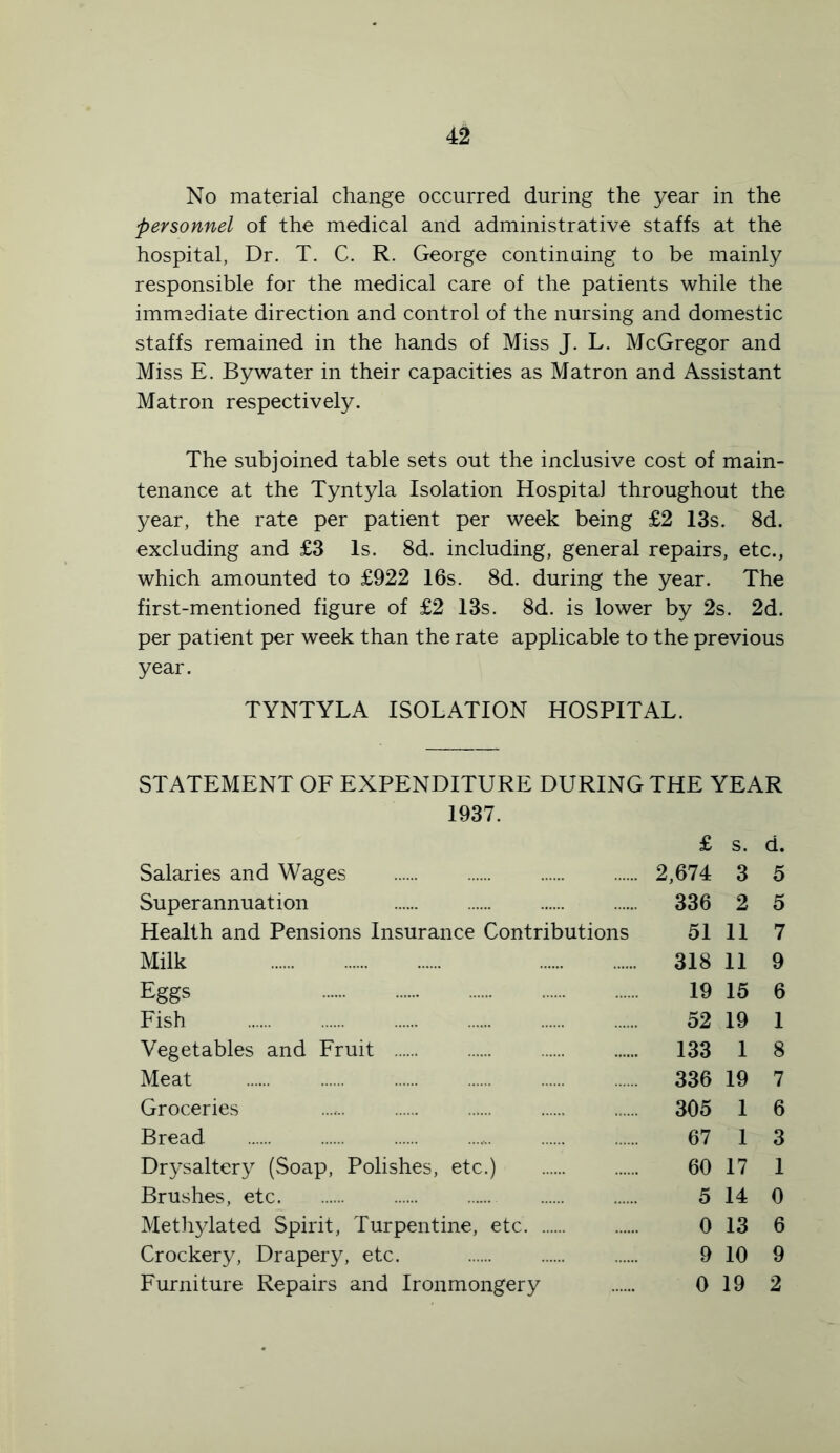 No material change occurred during the year in the personnel of the medical and administrative staffs at the hospital, Dr. T. C. R. George continuing to be mainly responsible for the medical care of the patients while the immediate direction and control of the nursing and domestic staffs remained in the hands of Miss J. L. McGregor and Miss E. By water in their capacities as Matron and Assistant Matron respectively. The subjoined table sets out the inclusive cost of main- tenance at the Tyntyla Isolation Hospital throughout the year, the rate per patient per week being £2 13s. 8d. excluding and £3 Is. 8d. including, general repairs, etc., which amounted to £922 16s. 8d. during the year. The first-mentioned figure of £2 13s. 8d. is lower by 2s. 2d. per patient per week than the rate applicable to the previous year. TYNTYLA ISOLATION HOSPITAL. STATEMENT OF EXPENDITURE DURING THE YEAR 1937. £ s. d. Salaries and Wages 2,674 3 5 Superannuation 336 2 5 Health and Pensions Insurance Contributions 51 11 7 Milk 318 11 9 Eggs 19 15 6 Fish 52 19 1 Vegetables and Fruit 133 1 8 Meat 336 19 7 Groceries 305 1 6 Bread 67 1 3 Drysaltery (Soap, Polishes, etc.) 60 17 1 Brushes, etc 5 14 0 Methylated Spirit, Turpentine, etc 0 13 6 Crockery, Drapery, etc. 9 10 9 Furniture Repairs and Ironmongery 0 19 2