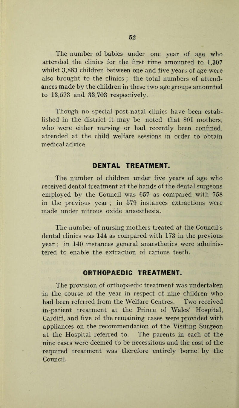 The number of babies under one year of age who attended the clinics for the first time amounted to 1,307 whilst 3,883 children between one and five years of age were also brought to the clinics ; the total numbers of attend- ances made by the children in these two age groups amounted to 13,573 and 33,703 respectively. Though no special post-natal clinics have been estab- lished in the district it may be noted that 801 mothers, who were either nursing or had recently been confined, attended at the child welfare sessions in order to obtain medical advice DENTAL TREATMENT. The number of children under five years of age who received dental treatment at the hands of the dental surgeons employed by the Council was 657 as compared with 758 in the previous year ; in 579 instances extractions were made under nitrous oxide anaesthesia. The number of nursing mothers treated at the Council’s dental clinics was 144 as compared with 173 in the previous year ; in 140 instances general anaesthetics were adminis- tered to enable the extraction of carious teeth. ORTHOPAEDIC TREATMENT. The provision of orthopaedic treatment was undertaken in the course of the year in respect of nine children who had been referred from the Welfare Centres. Two received in-patient treatment at the Prince of Wales’ Hospital, Cardiff, and five of the remaining cases were provided with appliances on the recommendation of the Visiting Surgeon at the Hospital referred to. The parents in each of the nine cases were deemed to be necessitous and the cost of the required treatment was therefore entirely borne by the Council,