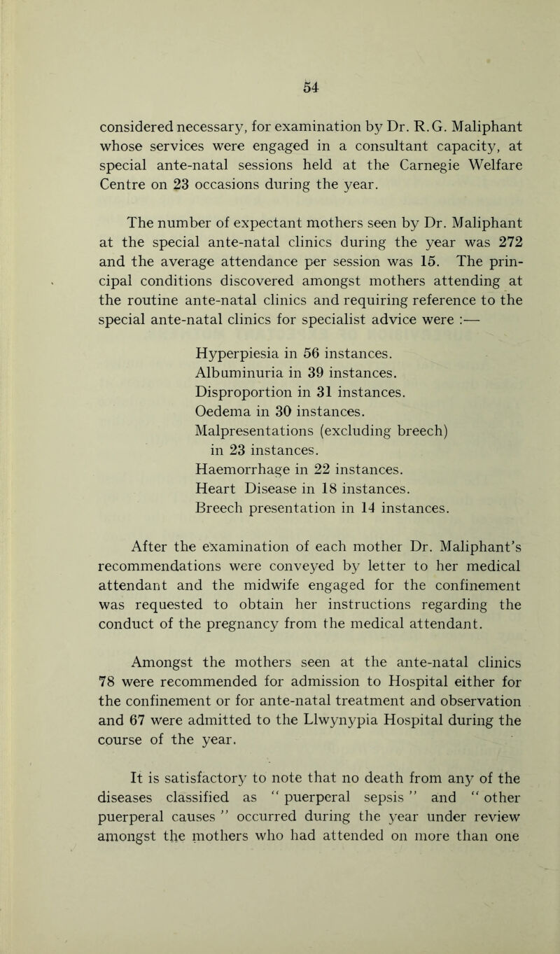 considered necessary, for examination by Dr. R. G. Maliphant whose services were engaged in a consultant capacity, at special ante-natal sessions held at the Carnegie Welfare Centre on 23 occasions during the year. The number of expectant mothers seen by Dr. Maliphant at the special ante-natal clinics during the year was 272 and the average attendance per session was 15. The prin- cipal conditions discovered amongst mothers attending at the routine ante-natal clinics and requiring reference to the special ante-natal clinics for specialist advice were :— Hyperpiesia in 56 instances. Albuminuria in 39 instances. Disproportion in 31 instances. Oedema in 30 instances. Malpresentations (excluding breech) in 23 instances. Haemorrhage in 22 instances. Heart Disease in 18 instances. Breech presentation in 14 instances. After the examination of each mother Dr. Maliphant’s recommendations were conveyed by letter to her medical attendant and the midwife engaged for the confinement was requested to obtain her instructions regarding the conduct of the pregnancy from the medical attendant. Amongst the mothers seen at the ante-natal clinics 78 were recommended for admission to Hospital either for the confinement or for ante-natal treatment and observation and 67 were admitted to the Llwynypia Hospital during the course of the year. It is satisfactory to note that no death from any of the diseases classified as “ puerperal sepsis ” and “ other puerperal causes ” occurred during the year under review amongst the mothers who had attended on more than one