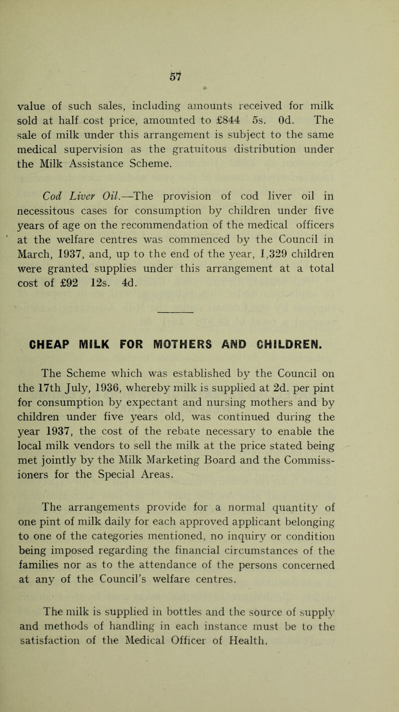 value of such sales, including amounts received for milk sold at half cost price, amounted to £844 5s. Od. The sale of milk under this arrangement is subject to the same medical supervision as the gratuitous distribution under the Milk Assistance Scheme. Cod Liver Oil.—The provision of cod liver oil in necessitous cases for consumption by children under five years of age on the recommendation of the medical officers at the welfare centres was commenced by the Council in March, 1937, and, up to the end of the year, 1;329 children were granted supplies under this arrangement at a total cost of £92 12s. 4d. CHEAP MILK FOR MOTHERS AND CHILDREN. The Scheme which was established by the Council on the 17th July, 1936, whereby milk is supplied at 2d. per pint for consumption by expectant and nursing mothers and by children under five years old, was continued during the year 1937, the cost of the rebate necessary to enable the local milk vendors to sell the milk at the price stated being met jointly by the Milk Marketing Board and the Commiss- ioners for the Special Areas. The arrangements provide for a normal quantity of one pint of milk daily for each approved applicant belonging to one of the categories mentioned, no inquiry or condition being imposed regarding the financial circumstances of the families nor as to the attendance of the persons concerned at any of the Council's welfare centres. The milk is supplied in bottles and the source of supply and methods of handling in each instance must be to the satisfaction of the Medical Officer of Health.