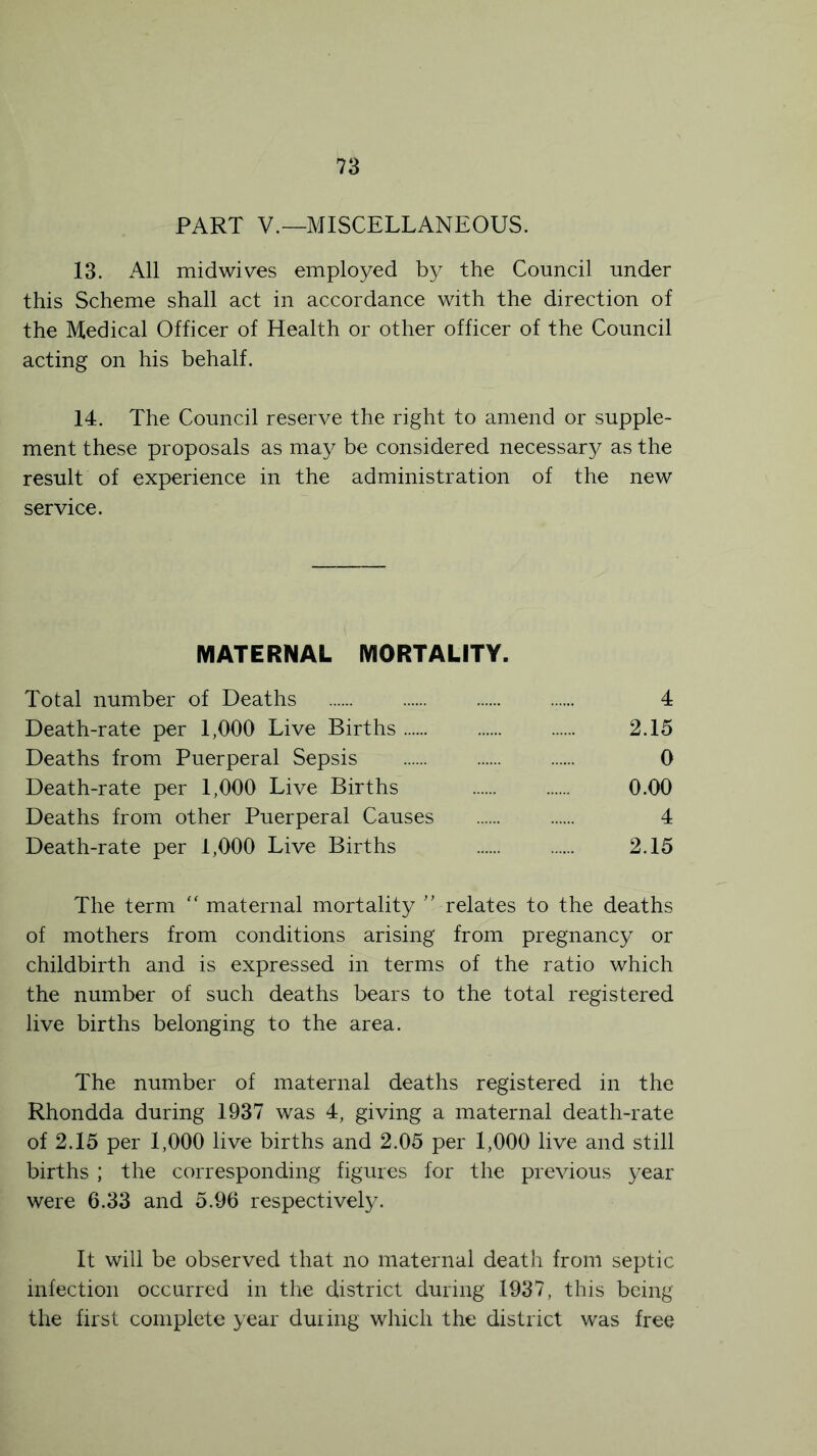 PART V.—MISCELLANEOUS. 13. All mid wives employed by the Council under this Scheme shall act in accordance with the direction of the Medical Officer of Health or other officer of the Council acting on his behalf. 14. The Council reserve the right to amend or supple- ment these proposals as may be considered necessary as the result of experience in the administration of the new service. MATERNAL MORTALITY. Total number of Deaths 4 Death-rate per 1,000 Live Births 2.15 Deaths from Puerperal Sepsis 0 Death-rate per 1,000 Live Births 0.00 Deaths from other Puerperal Causes 4 Death-rate per 1,000 Live Births 2.15 The term “ maternal mortality ” relates to the deaths of mothers from conditions arising from pregnancy or childbirth and is expressed in terms of the ratio which the number of such deaths bears to the total registered live births belonging to the area. The number of maternal deaths registered in the Rhondda during 1937 was 4, giving a maternal death-rate of 2.15 per 1,000 live births and 2.05 per 1,000 live and still births ; the corresponding figures for the previous year were 6.33 and 5.96 respectively. It will be observed that no maternal death from septic infection occurred in the district during 1937, this being the first complete year during which the district was free