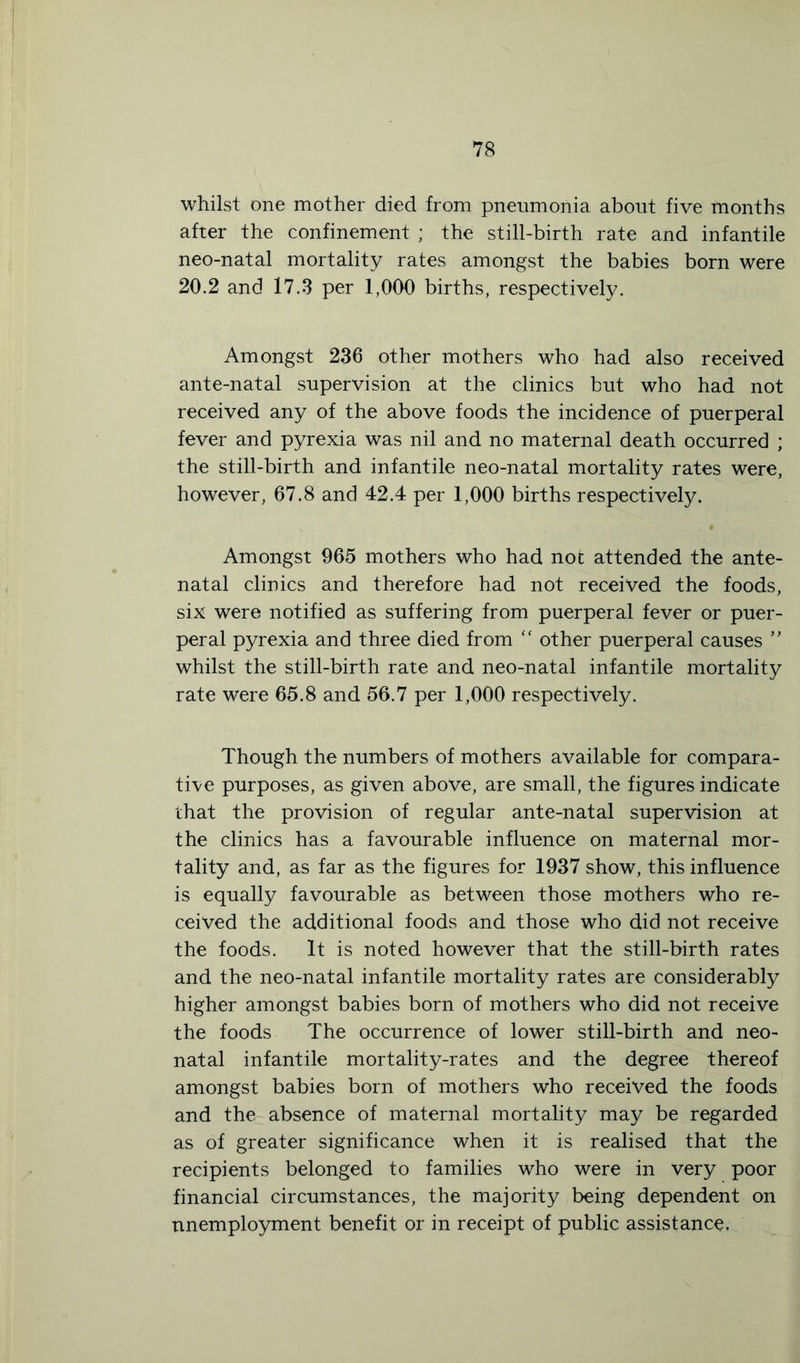 whilst one mother died from pneumonia about five months after the confinement ; the still-birth rate and infantile neo-natal mortality rates amongst the babies born were 20.2 and 17.3 per 1,000 births, respectively. Amongst 236 other mothers who had also received ante-natal supervision at the clinics but who had not received any of the above foods the incidence of puerperal fever and pyrexia was nil and no maternal death occurred ; the still-birth and infantile neo-natal mortality rates were, however, 67.8 and 42.4 per 1,000 births respectively. Amongst 965 mothers who had not attended the ante- natal clinics and therefore had not received the foods, six were notified as suffering from puerperal fever or puer- peral pyrexia and three died from “ other puerperal causes ” whilst the still-birth rate and neo-natal infantile mortality rate were 65.8 and 56.7 per 1,000 respectively. Though the numbers of mothers available for compara- tive purposes, as given above, are small, the figures indicate that the provision of regular ante-natal supervision at the clinics has a favourable influence on maternal mor- tality and, as far as the figures for 1937 show, this influence is equally favourable as between those mothers who re- ceived the additional foods and those who did not receive the foods. It is noted however that the still-birth rates and the neo-natal infantile mortality rates are considerably higher amongst babies born of mothers who did not receive the foods The occurrence of lower still-birth and neo- natal infantile mortality-rates and the degree thereof amongst babies born of mothers who received the foods and the absence of maternal mortality may be regarded as of greater significance when it is realised that the recipients belonged to families who were in very poor financial circumstances, the majority being dependent on unemployment benefit or in receipt of public assistance.