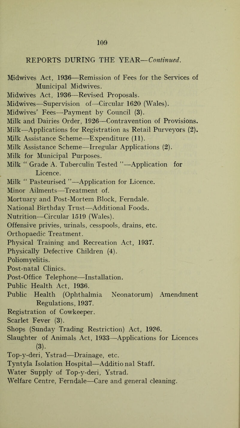 REPORTS DURING THE YEAR—Continued. Midwives Act, 1936—Remission of Fees for the Services of Municipal Midwives. Midwives Act, 1936—Revised Proposals. Midwives—Supervision of—Circular 1620 (Wales). Midwives’ Fees—Payment by Council (3). Milk and Dairies Order, 1926—Contravention of Provisions. Milk—Applications for Registration as Retail Purveyors (2). Milk Assistance Scheme—Expenditure (11). Milk Assistance Scheme—Irregular Applications (2). Milk for Municipal Purposes. Milk  Grade A. Tuberculin Tested ”—Application for Licence. Milk “ Pasteurised ”—Application for Licence. Minor Ailments—Treatment of. Mortuary and Post-Mortem Block, Ferndale. National Birthday Trust—Additional Foods. Nutrition—Circular 1519 (Wales). Offensive privies, urinals, cesspools, drains, etc. Orthopaedic Treatment. Physical Training and Recreation Act, 1937. Physically Defective Children (4). Poliomyelitis. Post-natal Clinics. Post-Office Telephone—Installation. Public Health Act, 1936. Public Health (Ophthalmia Neonatorum) Amendment Regulations, 1937. Registration of Cowkeeper. Scarlet Fever (3). Shops (Sunday Trading Restriction) Act, 1936. Slaughter of Animals Act, 1933—Applications for Licences (3). Top-y-deri, Ystrad—Drainage, etc. Tyntyla Isolation Hospital—Additio nal Staff. Water Supply of Top-y-deri, Ystrad. Welfare Centre, Ferndale—Care and general cleaning.