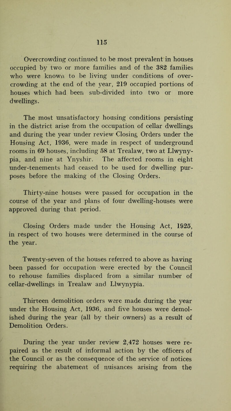 Overcrowding continued to be most prevalent in houses occupied by two or more families and of the 382 families who were known to be living under conditions of over- crowding at the end of the year, 219 occupied portions of houses which had been sub-divided into two or more dwellings. The most unsatisfactory housing conditions persisting in the district arise from the occupation of cellar dwellings and during the year under review Closing Orders under the Housing Act, 1936, were made in respect of underground rooms in 69 houses, including 58 at Trealaw, two at Llwyny- pia, and nine at Ynyshir. The affected rooms in eight under-tenements had ceased to be used for dwelling pur- poses before the making of the Closing Orders. Thirty-nine houses were passed for occupation in the course of the year and plans of four dwelling-houses were approved during that period. Closing Orders made under the Housing Act, 1925, in respect of two houses were determined in the course of the year. Twenty-seven of the houses referred to above as having been passed for occupation were erected by the Council to rehouse families displaced from a similar number of cellar-dwellings in Trealaw and Llwynypia. Thirteen demolition orders were made during the year under the Housing Act, 1936, and five houses were demol- ished during the year (all by their owners) as a result of Demolition Orders. During the year under review 2,472 houses were re- paired as the result of informal action by the officers of the Council or as the consequence of the service of notices requiring the abatement of nuisances arising from the