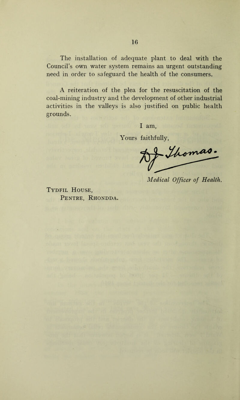 The installation of adequate plant to deal with the Council’s own water system remains an urgent outstanding need in order to safeguard the health of the consumers. A reiteration of the plea for the resuscitation of the coal-mining industry and the development of other industrial activities in the valleys is also justified on public health grounds. I am, Yours faithfully, Medical Officer of Health. Tydfil House, Pentre, Rhondda.