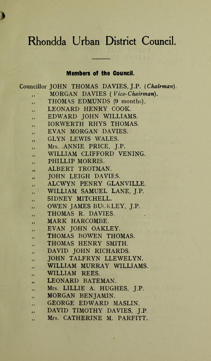 Members of the Council. Councillor JOHN THOMAS DAVIES, J.P. {Chairman). ,, MORGAN DAVIES ( Vice-Chairman), . „ THOMAS EDMUNDS (9 months). LEONARD HENRY COOK. „ EDWARD JOHN WILLIAMS. „ lORWERTH RHYS THOMAS. „ EVAN MORGAN DAVIES. „ GLYN LEWIS WALES. „ Mrs. .ANNIE PRICE, J.P. WILLIAM CLIFFORD VENING. „ PHILLIP MORRIS. „ ALBERT TROTMAN. „ JOHN LEIGH DAVIES. „ ALCWYN PENRY GLANVILLE. „ WILLIAM SAMUEL LANE, J.P. SIDNEY MITCHELL. „ OWEN JAMES BUCKLEY, J.P. „ THOMAS R. DAVIES. „ MARK HARCOMBE. „ EVAN JOHN OAKLEY. THOMAS BOWEN THOMAS. THOMAS HENRY SMITH. „ DAVID JOHN RICHARDS. JOHN TALFRYN LLEWELYN. ,. WILLIAM MURRAY WILLIAMS. „ WILLIAM REES. LEONARD BATEMAN. „ Mrs. LILLIE A. HUGHES, J.P. „ MORGAN BENJAMIN. GEORGE EDWARD MASLIN. „ DAVID TIMOTHY DAVIES, J.P.