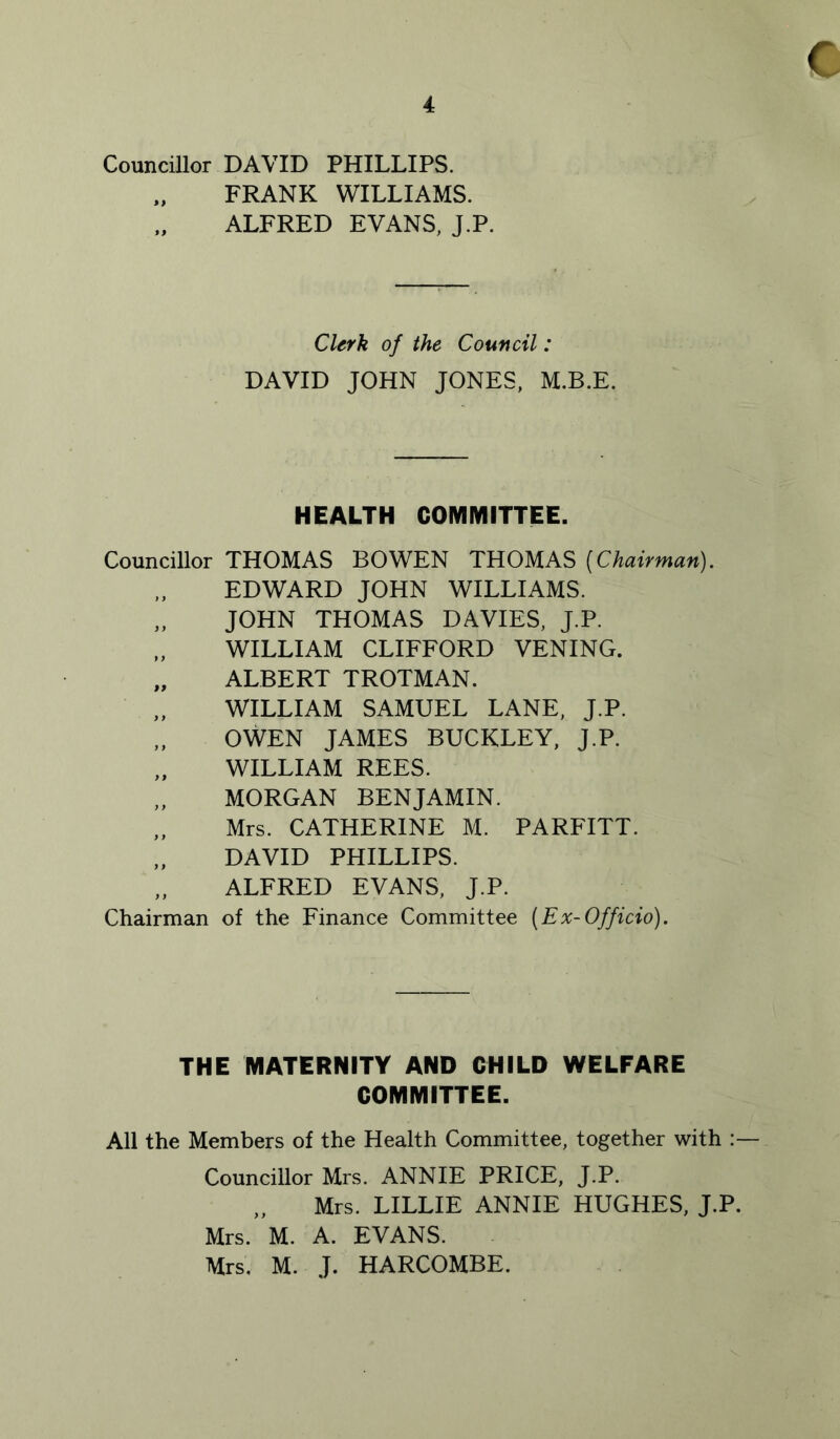 Councillor DAVID PHILLIPS. FRANK WILLIAMS. ALFRED EVANS, J.P. Clerk of the Council: DAVID JOHN JONES, M.B.E. HEALTH COMIVIITTEE. Councillor THOMAS BOWEN THOMAS [Chairman). EDWARD JOHN WILLIAMS. „ JOHN THOMAS DAVIES, J.P. WILLIAM CLIFFORD VENING. „ ALBERT TROTMAN. „ WILLIAM SAMUEL LANE, J.P. OWEN JAMES BUCKLEY, J.P. „ WILLIAM REES. MORGAN BENJAMIN. „ Mrs. CATHERINE M. PARFITT. DAVID PHILLIPS. „ ALFRED EVANS, J.P. Chairman of the Finance Committee [Ex-Officio). THE MATERNITY AND CHILD WELFARE COMMITTEE. All the Members of the Health Committee, together with :— Councillor Mrs. ANNIE PRICE, J.P. „ Mrs. LILLIE ANNIE HUGHES, J.P. Mrs. M. A. EVANS. Mrs, M. J. HARCOMBE.