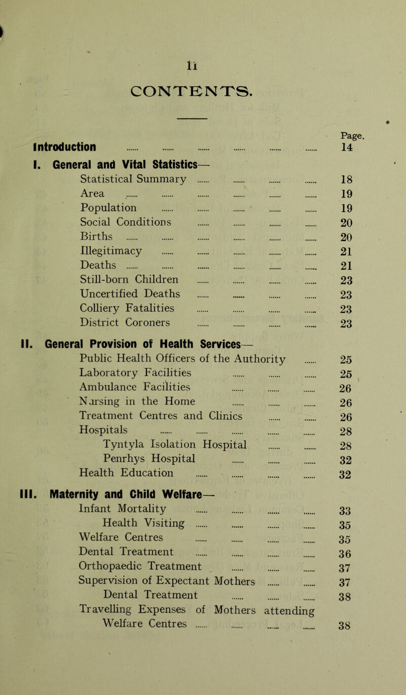 CONTBNTS. Page. Introduction 14 I. General and Vital Statistics- Statistical Summary 18 Area 19 Population 19 Social Conditions 20 Births 20 Illegitimacy 21 Deaths 21 Still-born Children 23 Uncertified Deaths 23 Colliery Fatalities 23 District Coroners 23 II. General Provision of Health Services— Public Health Officers of the Authority 25 Laboratory Facilities 25 ^ Ambulance Facilities 26 N arsing in the Home 26 Treatment Centres and Clinics 26 Hospitals 28 Tyntyla Isolation Hospital 28 Penrhys Hospital 32 Health Education 32 III. Maternity and Child Welfare- Infant Mortality 33 Health Visiting 35 Welfare Centres 35 Dental Treatment 35 Orthopaedic Treatment 37 Supervision of Expectant Mothers 37 Dental Treatment 38 Travelhng Expenses of Mothers attending Welfare Centres 38