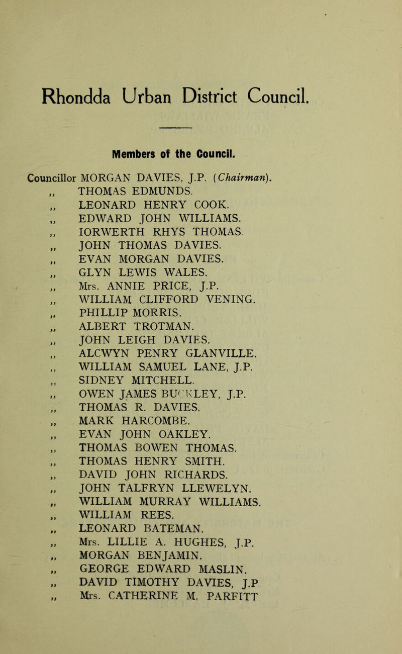 Members of the Council. Councillor MORGAN DAVIES, J.P. [Chairman). „ THOMAS EDMUNDS. „ LEONARD HENRY COOK. EDWARD JOHN WILLIAMS. „ IORWERTH RHYS THOMAS „ JOHN THOMAS DAVIES. „ EVAN MORGAN DAVIES. „ GLYN LEWIS WALES. „ Mrs. ANNIE PRICE, J.P. „ WILLIAM CLIFFORD VENING. ,, PHILLIP MORRIS. „ ALBERT TROTMAN. „ JOHN LEIGH DAVIES. „ ALCWYN PENRY GLANVILLE. „ WILLIAM SAMUEL LANE, J.P. „ SIDNEY MITCHELL. „ OWEN JAMES BUCKLEY, J.P. THOMAS R. DAVIES. MARK HARCOMBE. „ EVAN JOHN OAKLEY. „ THOMAS BOWEN THOMAS. „ THOMAS HENRY SMITH. „ DAVID JOHN RICHARDS. „ JOHN TALFRYN LLEWELYN. „ WILLIAM MURRAY WILLIAMS. „ WILLIAM REES. „ LEONARD BATEMAN. „ Mrs. LILLIE A. HUGHES, J.P. „ MORGAN BENJAMIN. „ GEORGE EDWARD MASL1N. „ DAVID TIMOTHY DAVIES, J.P