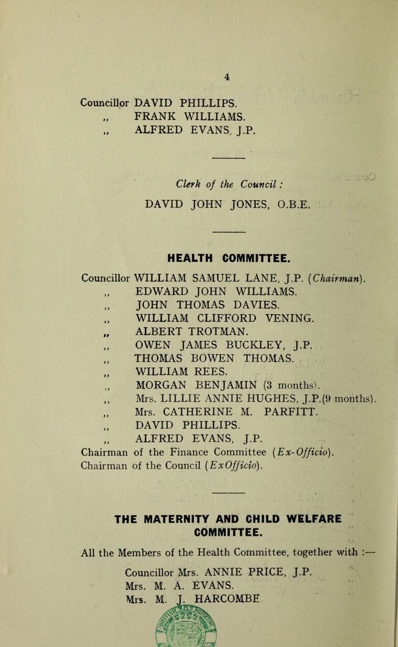 Councillor DAVID PHILLIPS. FRANK WILLIAMS. ALFRED EVANS, J.P. Clerk of the Council: DAVID JOHN JONES, O.B.E. HEALTH COMMITTEE. Councillor WILLIAM SAMUEL LANE, J.P. [Chairman). EDWARD JOHN WILLIAMS. „ JOHN THOMAS DAVIES. WILLIAM CLIFFORD VENING. „ ALBERT TROTMAN. „ OWEN JAMES BUCKLEY, J.P. „ THOMAS BOWEN THOMAS. „ WILLIAM REES. MORGAN BENJAMIN (3 months). „ Mrs. LILLIE ANNIE HUGHES, J.P.(9 months). „ Mrs. CATHERINE M. PARFITT. „ DAVID PHILLIPS. „ ALFRED EVANS, J.P. Chairman of the Finance Committee (Ex-Officio). Chairman of the Council [ExOfficio). THE MATERNITY AND CHILD WELFARE All the Members of the Health Committee, together with :— Councillor Mrs. ANNIE PRICE, J.P. Mrs. M. A. EVANS. Mrs. ’COMBE COMMITTEE.