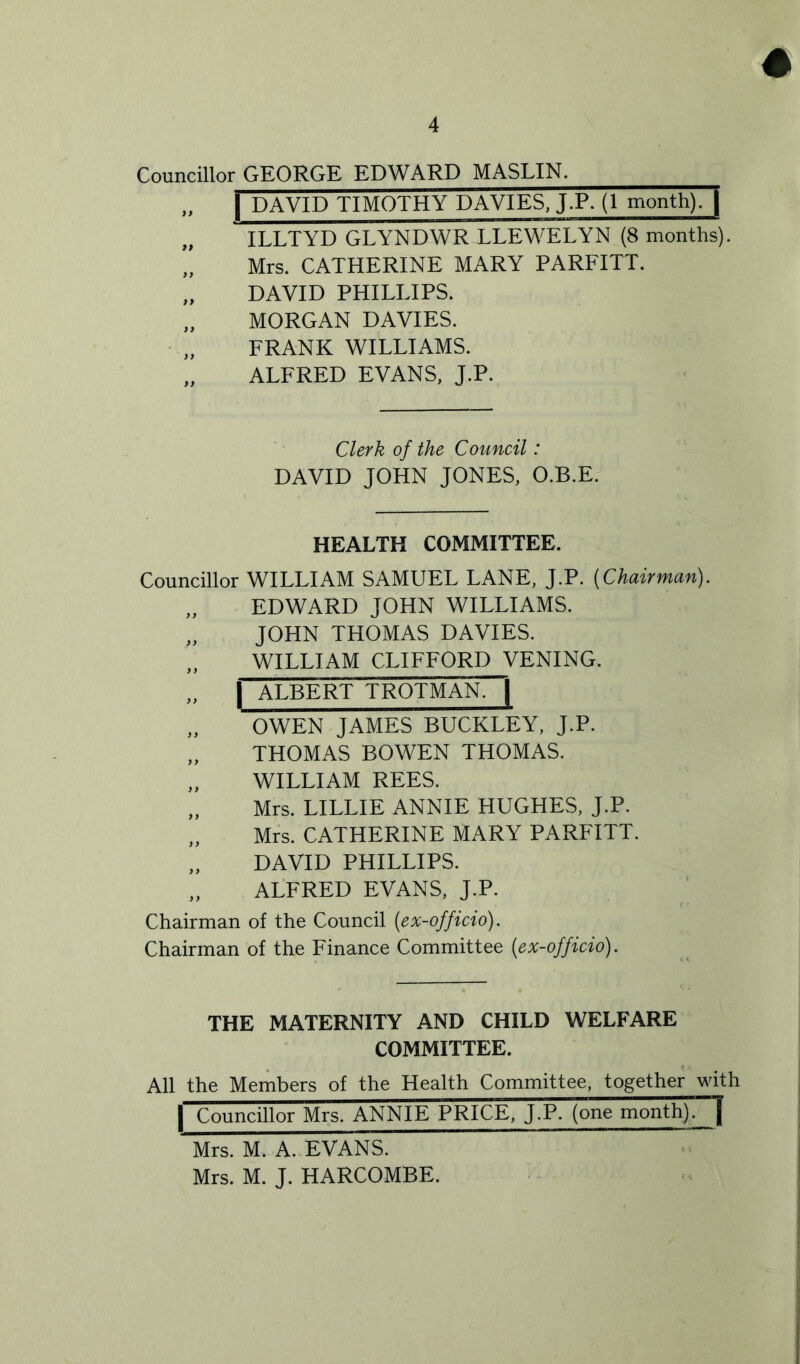 # Councillor GEORGE EDWARD MASLIN. „ | DAVID TIMOTHY DAVIES, J.P. (1 month). | „ ILLTYD GLYNDWR LLEWELYN (8 months). „ Mrs. CATHERINE MARY PARFITT. „ DAVID PHILLIPS. „ MORGAN DAVIES. FRANK WILLIAMS. „ ALFRED EVANS, J.P. Clerk of the Council: DAVID JOHN JONES, O.B.E. HEALTH COMMITTEE. Councillor WILLIAM SAMUEL LANE, J.P. (Chairman). „ EDWARD JOHN WILLIAMS. „ JOHN THOMAS DAVIES. „ WILLIAM CLIFFORD VENING. „ | ALBERT TROTMAN. | „ OWEN JAMES BUCKLEY, J.P. „ THOMAS BOWEN THOMAS. „ WILLIAM REES. „ Mrs. LILLIE ANNIE HUGHES, J.P. „ Mrs. CATHERINE MARY PARFITT. „ DAVID PHILLIPS. „ ALFRED EVANS, J.P. Chairman of the Council (ex-officio). Chairman of the Finance Committee (ex-officio). THE MATERNITY AND CHILD WELFARE COMMITTEE. All the Members of the Health Committee, together with | Councillor Mrs. ANNIE PRICE, J.P. (one month). | Mrs. M. A. EVANS. Mrs. M. J. HARCOMBE.