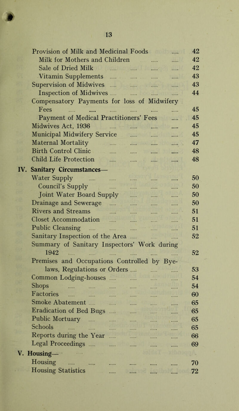 * Provision of Milk and Medicinal Foods 42 Milk for Mothers and Children 42 Sale of Dried Milk 42 Vitamin Supplements 43 Supervision of Midwives 43 Inspection of Midwives 44 Compensatory Payments for loss of Midwifery Fees 45 Payment of Medical Practitioners’ Fees 45 Midwives Act, 1936 45 Municipal Midwifery Service 45 Maternal Mortality 47 Birth Control Clinic 48 Child Life Protection 48 IV. Sanitary Circumstances— Water Supply 50 Council’s Supply 50 Joint Water Board Supply 50 Drainage and Sewerage 50 Rivers and Streams 51 Closet Accommodation 51 Public Cleansing 51 Sanitary Inspection of the Area 52 Summary of Sanitary Inspectors’ Work during 1942 52 Premises and Occupations Controlled by Bye- laws, Regulations or Orders 53 Common Lodging-houses 54 Shops 54 Factories 60 Smoke Abatement 65 Eradication of Bed Bugs 65 Public Mortuary 65 Schools 65 Reports during the Year 66 Legal Proceedings 69 V. Housing— Housing 70 Housing Statistics 72