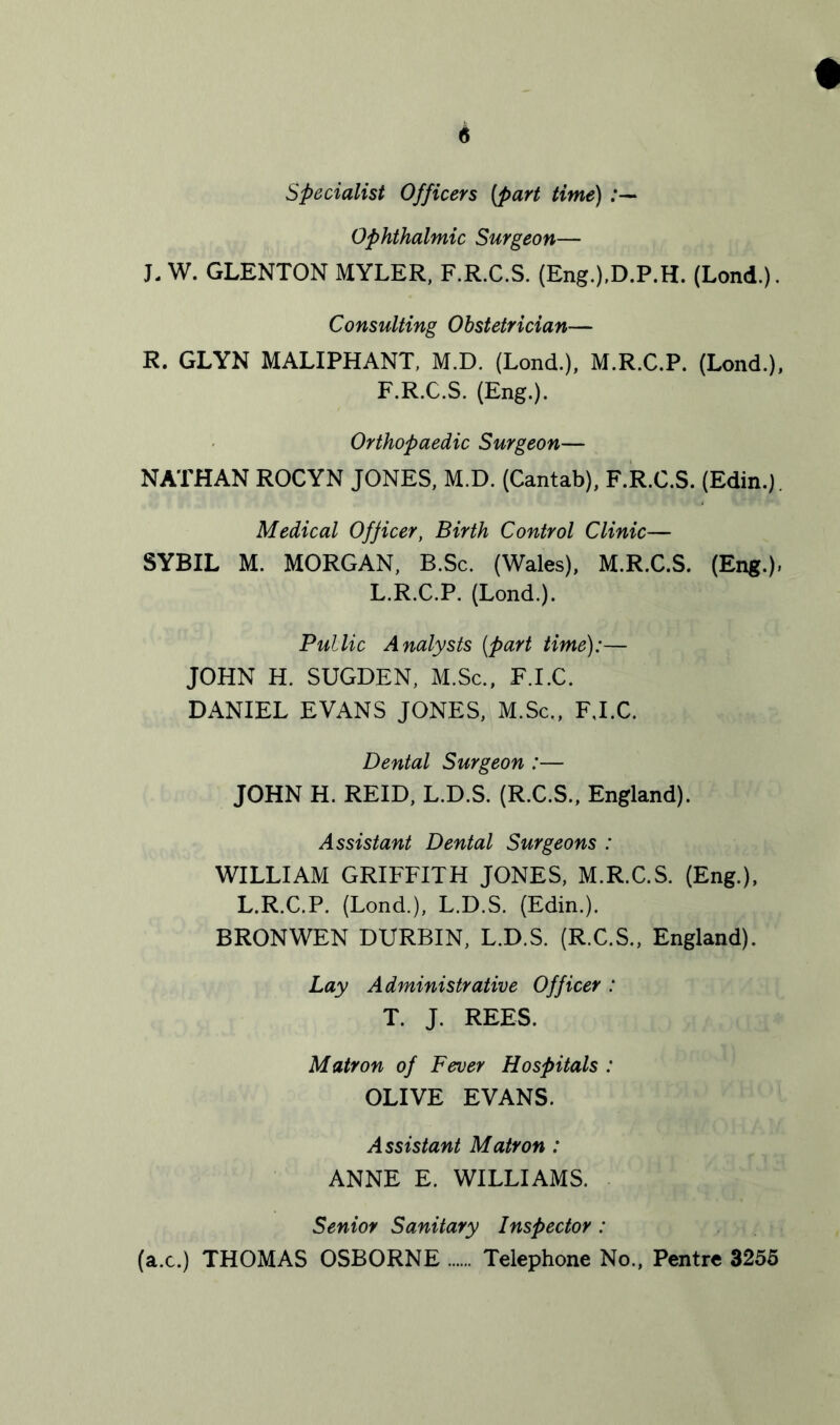 Specialist Officers (part time) Ophthalmic Surgeon— J- W. GLENTON MYLER, F.R.C.S. (Eng.).D.P.H. (Lond.). Consulting Obstetrician— R. GLYN MALIPHANT, M.D. (Lond.), M.R.C.P. (Lond.), F.R.C.S. (Eng.). Orthopaedic Surgeon— NATHAN ROCYN JONES, M.D. (Cantab), F.R.C.S. (Edin.). Medical Officer, Birth Control Clinic— SYBIL M. MORGAN, B.Sc. (Wales), M.R.C.S. (Eng.), L.R.C.P. (Lond.). Public Analysts (part time):— JOHN H. SUGDEN, M.Sc., F.I.C. DANIEL EVANS JONES, M.Sc., F.I.C. Dental Surgeon :— JOHN H. REID, L.D.S. (R.C.S., England). Assistant Dental Surgeons : WILLIAM GRIFFITH JONES, M.R.C.S. (Eng.), L.R.C.P. (Lond.), L.D.S. (Edin.). BRONWEN DURBIN, L.D.S. (R.C.S., England). Lay Administrative Officer : T. J. REES. Matron of Fever Hospitals : OLIVE EVANS. Assistant Matron : ANNE E. WILLIAMS. Senior Sanitary Inspector: (ax.) THOMAS OSBORNE Telephone No., Pentre 3255