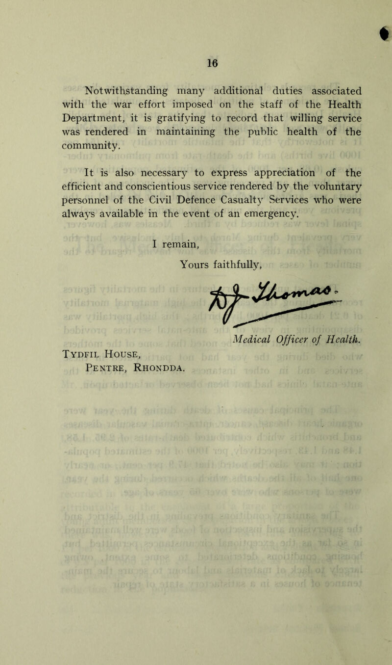 ♦ Notwithstanding many additional duties associated with the war effort imposed on the staff of the Health Department, it is gratifying to record that willing service was rendered in maintaining the public health of the community. It is also necessary to express appreciation of the efficient and conscientious service rendered by the voluntary personnel of the Civil Defence Casualty Services who were always available in the event of an emergency. I remain, Yours faithfully, Medical Officer of Health. Tydfil House, Pentre, Rhondda.