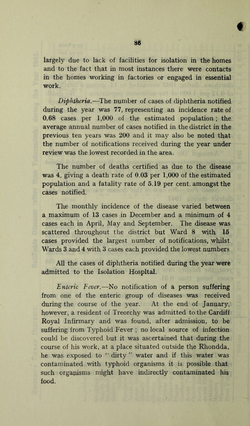 ♦ largely due to lack of facilities for isolation in the homes and to the fact that in most instances there were contacts in the homes working in factories or engaged in essential work. Diphtheria.—The number of cases of diphtheria notified during the year was 77, representing an incidence rate of 0.68 cases per 1,000 of the estimated population; the average annual number of cases notified in the district in the previous ten years was 200 and it may also be noted that the number of notifications received during the year under review was the lowest recorded in the area. The number of deaths certified as due to the disease was 4, giving a death rate of 0.03 per 1,000 of the estimated population and a fatality rate of 5.19 per cent, amongst the cases notified. The monthly incidence of the disease varied between a maximum of 13 cases in December and a minimum of 4 cases each in April, May and September. The disease was scattered throughout the district but Ward 8 with 15 cases provided the largest number of notifications, whilst Wards 3 and 4 with 3 cases each provided the lowest numbers All the cases of diphtheria notified during the year were admitted to the Isolation Hospital. Enteric Fever.—No notification of a person suffering from one of the enteric group of diseases was received during the course of the year. At the end of January, however, a resident of Treorchy was admitted to the Cardiff Royal Infirmary and was found, after admission, to be suffering from Typhoid Fever ; no local source of infection could be discovered but it was ascertained that during the course of his work, at a place situated outside the Rhondda, he was exposed to “ dirty ” water and if this water was contaminated with typhoid organisms it is possible that such organisms might have indirectly contaminated his food.