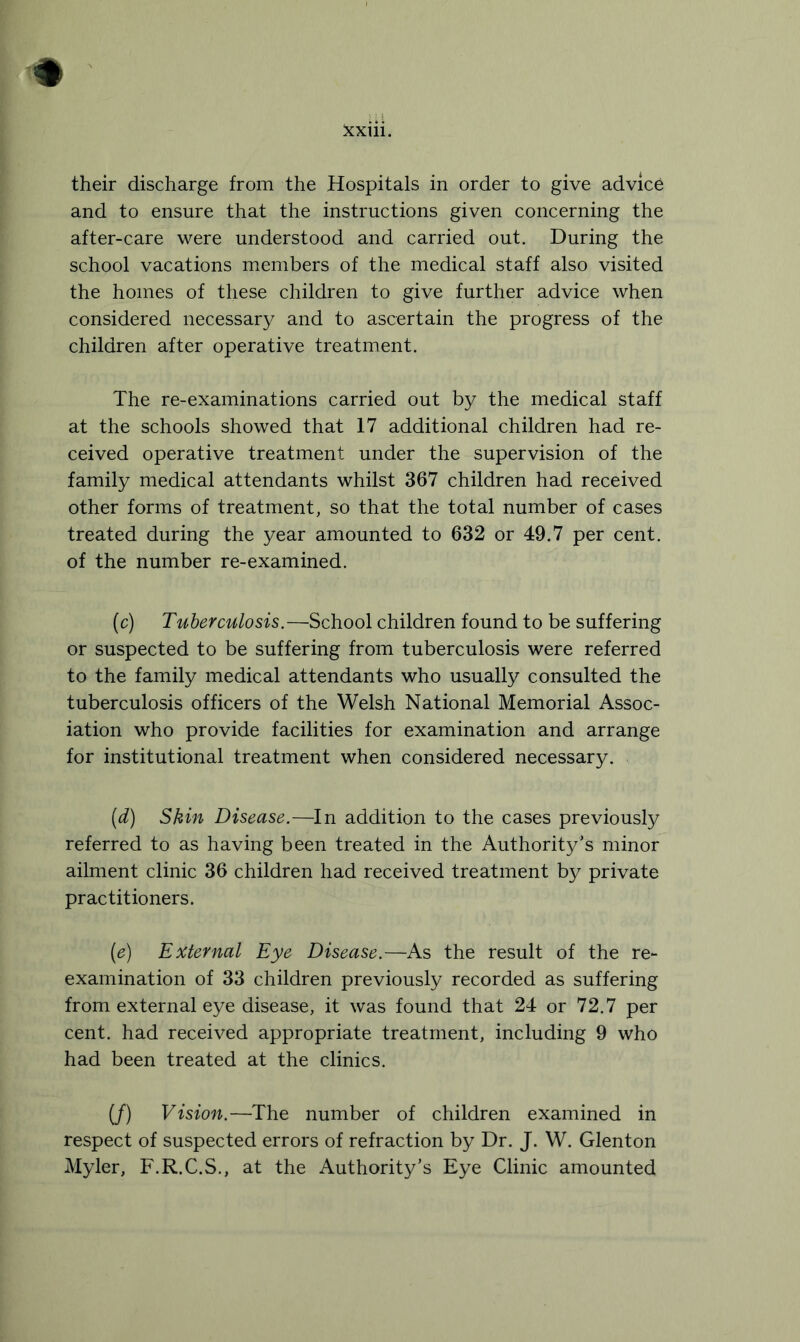 their discharge from the Hospitals in order to give advice and to ensure that the instructions given concerning the after-care were understood and carried out. During the school vacations members of the medical staff also visited the homes of these children to give further advice when considered necessary and to ascertain the progress of the children after operative treatment. The re-examinations carried out by the medical staff at the schools showed that 17 additional children had re- ceived operative treatment under the supervision of the family medical attendants whilst 367 children had received other forms of treatment, so that the total number of cases treated during the year amounted to 632 or 49.7 per cent, of the number re-examined. (c) Tuberculosis.—School children found to be suffering or suspected to be suffering from tuberculosis were referred to the family medical attendants who usually consulted the tuberculosis officers of the Welsh National Memorial Assoc- iation who provide facilities for examination and arrange for institutional treatment when considered necessary. [d) Skin Disease.—In addition to the cases previously referred to as having been treated in the Authority’s minor ailment clinic 36 children had received treatment by private practitioners. (ie) External Eye Disease.—As the result of the re- examination of 33 children previously recorded as suffering from external eye disease, it was found that 24 or 72.7 per cent, had received appropriate treatment, including 9 who had been treated at the clinics. (/) Vision.—The number of children examined in respect of suspected errors of refraction by Dr. J. W. Glenton Myler, F.R.C.S., at the Authority’s Eye Clinic amounted