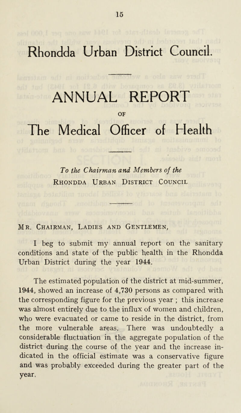 Rhondda Urban District Council. ANNUAL REPORT OF The Medical Officer of Health To the Chairman and Members of the Rhondda Urban District Council Mr. Chairman, Ladies and Gentlemen, I beg to submit my annual report on the sanitary conditions and state of the public health in the Rhondda Urban District during the year 1944. The estimated population of the district at mid-summer, 1944, showed an increase of 4,730 persons as compared with the corresponding figure for the previous year ; this increase was almost entirely due to the influx of women and children, who were evacuated or came to reside in the district, from the more vulnerable areas. There was undoubtedly a considerable fluctuation in the aggregate population of the district during the course of the year and the increase in- dicated in the official estimate was a conservative figure and was probably exceeded during the greater part of the year.