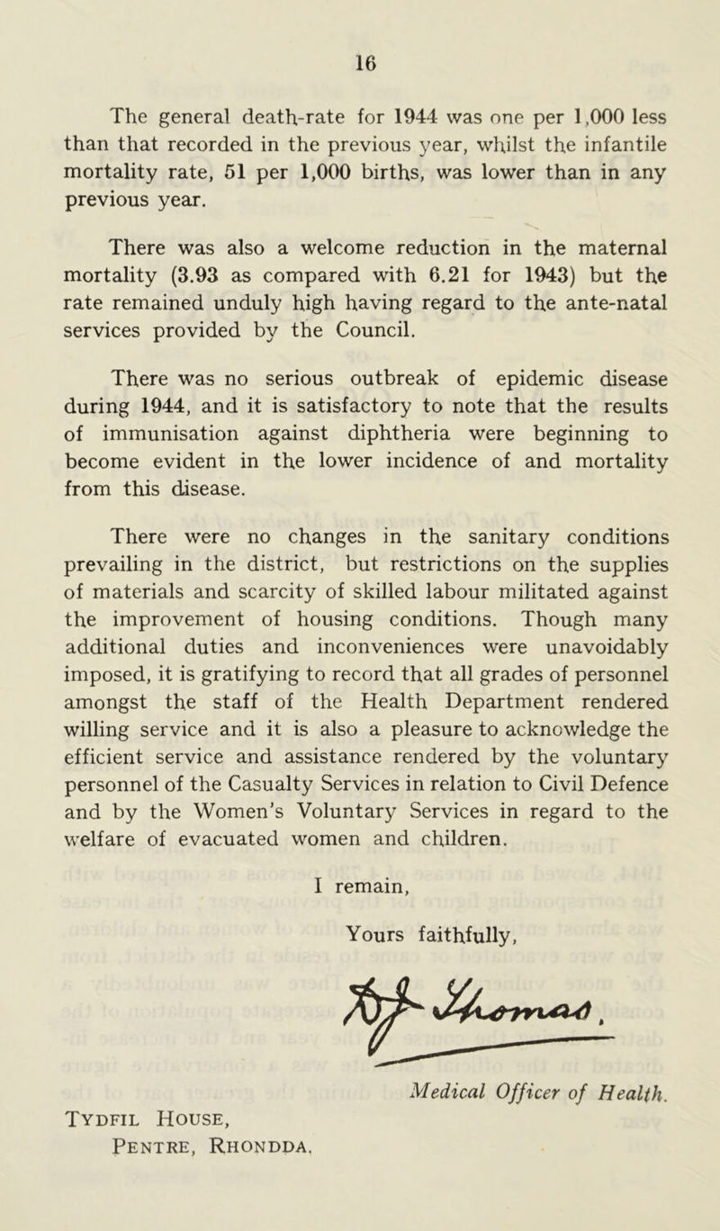 The general death-rate for 1944 was one per 1,000 less than that recorded in the previous year, whilst the infantile mortality rate, 51 per 1,000 births, was lower than in any previous year. There was also a welcome reduction in the maternal mortality (3.93 as compared with 6.21 for 1943) but the rate remained unduly high having regard to the ante-natal services provided by the Council. There was no serious outbreak of epidemic disease during 1944, and it is satisfactory to note that the results of immunisation against diphtheria were beginning to become evident in the lower incidence of and mortality from this disease. There were no changes in the sanitary conditions prevailing in the district, but restrictions on the supplies of materials and scarcity of skilled labour militated against the improvement of housing conditions. Though many additional duties and inconveniences were unavoidably imposed, it is gratifying to record that all grades of personnel amongst the staff of the Health Department rendered willing service and it is also a pleasure to acknowledge the efficient service and assistance rendered by the voluntary personnel of the Casualty Services in relation to Civil Defence and by the Women’s Voluntary Services in regard to the welfare of evacuated women and children. I remain, Yours faithfully, Medical Officer of Health. Tydfil House, Pentre, Rhondda.