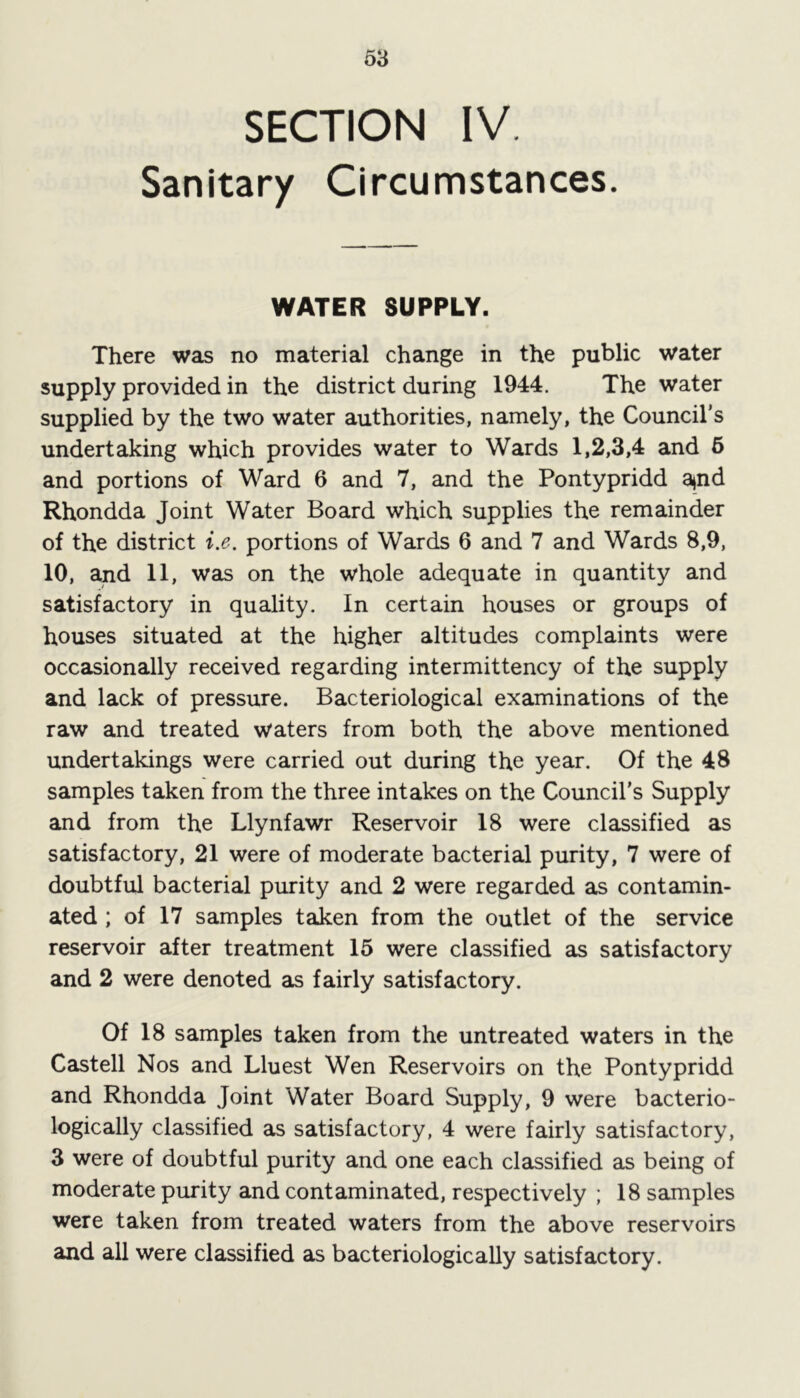 SECTION IV. Sanitary Circumstances. WATER SUPPLY. There was no material change in the public water supply provided in the district during 1944. The water supplied by the two water authorities, namely, the Council's undertaking which provides water to Wards 1,2,3,4 and 6 and portions of Ward 6 and 7, and the Pontypridd a*nd Rhondda Joint Water Board which supplies the remainder of the district i.e. portions of Wards 6 and 7 and Wards 8,9, 10, and 11, was on the whole adequate in quantity and satisfactory in quality. In certain houses or groups of houses situated at the higher altitudes complaints were occasionally received regarding intermittency of the supply and lack of pressure. Bacteriological examinations of the raw and treated waters from both the above mentioned undertakings were carried out during the year. Of the 48 samples taken from the three intakes on the Council's Supply and from the Llynfawr Reservoir 18 were classified as satisfactory, 21 were of moderate bacterial purity, 7 were of doubtful bacterial purity and 2 were regarded as contamin- ated ; of 17 samples taken from the outlet of the service reservoir after treatment 15 were classified as satisfactory and 2 were denoted as fairly satisfactory. Of 18 samples taken from the untreated waters in the Castell Nos and Lluest Wen Reservoirs on the Pontypridd and Rhondda Joint Water Board Supply, 9 were bacterio- logically classified as satisfactory, 4 were fairly satisfactory, 3 were of doubtful purity and one each classified as being of moderate purity and contaminated, respectively ; 18 samples were taken from treated waters from the above reservoirs and all were classified as bacteriologically satisfactory.