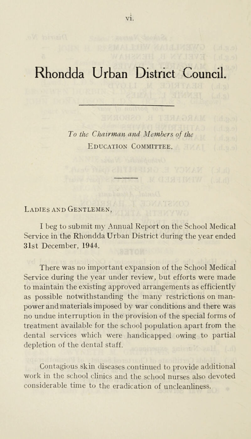 Rhondda Urban District Council. To the Chairman and Members of the Education Committee. Ladies and Gentlemen, I beg to submit my Annual Report on the School Medical Service in the Rhondda Urban District during the year ended 31st December, 1944. There was no important expansion of the School Medical Service during the year under review, but efforts were made to maintain the existing approved arrangements as efficiently as possible notwithstanding the many restrictions on man- power and materials imposed by war conditions and there was no undue interruption in the provision of the special forms of treatment available for the school population apart from the dental services which were handicapped owing to partial depletion of the dental staff. Contagious skin diseases continued to provide additional work in the school clinics and the school nurses also devoted considerable time to the eradication of uncleanliness.