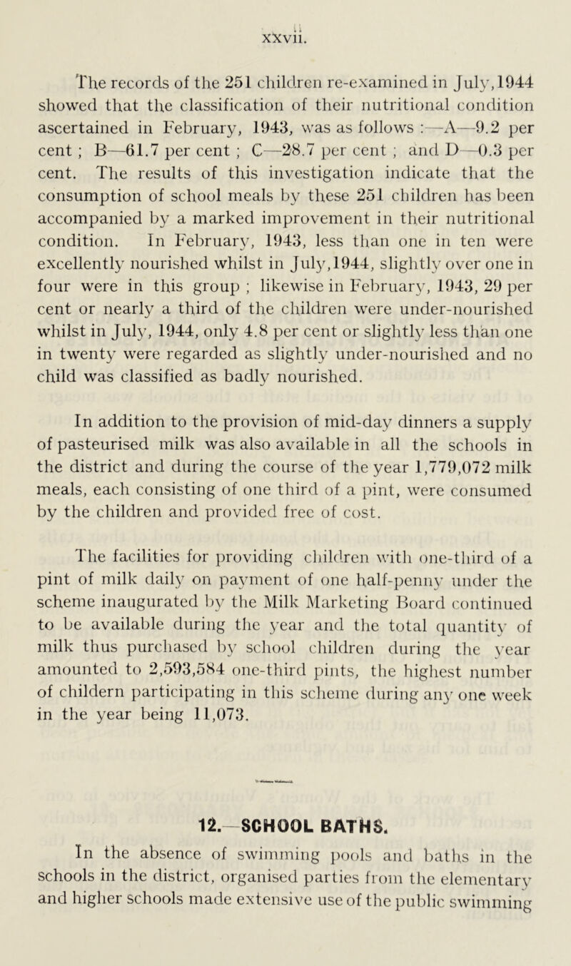 The records of the 251 children re-examined in July, 1944 showed that the classification of their nutritional condition ascertained in February, 1943, was as follows :—A—9.2 per cent ; B—61.7 per cent ; C—28.7 per cent ; and D—0.3 per cent. The results of this investigation indicate that the consumption of school meals by these 251 children has been accompanied by a marked improvement in their nutritional condition. In February, 1943, less than one in ten were excellently nourished whilst in July, 1944, slightly over one in four were in this group ; likewise in February, 1943, 29 per cent or nearly a third of the children were under-nourished whilst in July, 1944, only 4.8 per cent or slightly less than one in twenty were regarded as slightly under-nourished and no child was classified as badly nourished. In addition to the provision of mid-day dinners a supply of pasteurised milk was also available in all the schools in the district and during the course of the year 1,779,072 milk meals, each consisting of one third of a pint, were consumed by the children and provided free of cost. The facilities for providing children with one-third of a pint of milk daily on payment of one half-penny under the scheme inaugurated by the Milk Marketing Board continued to be available during the year and the total quantity of milk thus purchased by school children during the year amounted to 2,593,584 one-third pints, the highest number of childern participating in this scheme during any one week in the year being 11,073. 12.—SCHOOL BATHS. In the absence of swimming pools and baths in the schools in the district, organised parties from the elementary and higher schools made extensive use of the public swimming