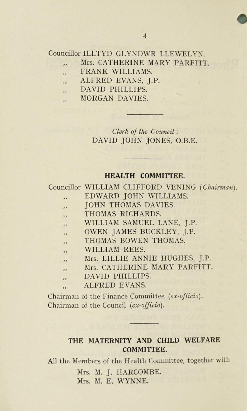 Councillor ILLTYD GLYNDWR LLEWELYN. „ Mrs. CATHERINE MARY PARFITT. „ FRANK WILLIAMS. „ ALFRED EVANS, J.P. „ DAVID PHILLIPS. „ MORGAN DAVIES. Clerk of the Council: DAVID JOHN JONES, O.B.E. HEALTH COMMITTEE. Councillor WILLIAM CLIFFORD VENING {Chairman). „ EDWARD JOHN WILLIAMS. „ JOHN THOMAS DAVIES. „ THOMAS RICHARDS. „ WILLIAM SAMUEL LANE, J.P. „ OWEN JAMES BUCKLEY, J.P. THOMAS BOWEN THOMAS. WILLIAM REES. „ Mrs. LILLIE ANNIE HUGHES, J.P. „ Mrs. CATHERINE MARY PARFITT. „ DAVID PHILLIPS. „ ALFRED EVANS. Chairman of the Finance Committee {ex-officio). Chairman of the Council {ex-officio). THE MATERNITY AND CHILD WELFARE COMMITTEE. All the Members of the Health Committee, together with Mrs. M. J. IIARCOMBE. Mrs. M. E. WYNNE.