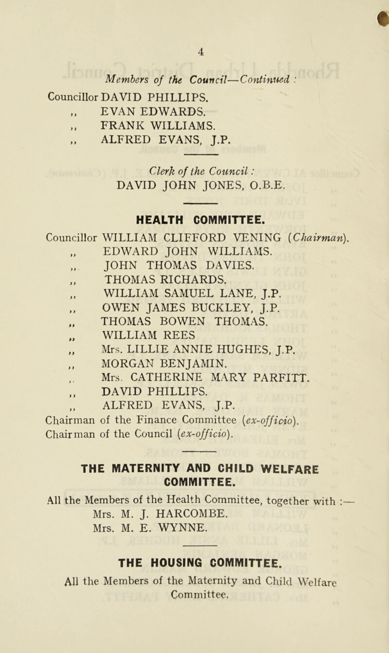 Members of the Council—Continued : Councillor DAVID PHILLIPS. „ EVAN EDWARDS. FRANK WILLIAMS. ALFRED EVANS, J.P. Clerk of the Council: DAVID JOHN JONES, O.B.E. HEALTH COMMITTEE. Councillor WILLIAM CLIFFORD VENING (Chairman). EDWARD JOHN WILLIAMS. JOHN THOMAS DAVIES. „ THOMAS RICHARDS. „ WILLIAM SAMUEL LANE, J.P. OWEN JAMES BUCKLEY, J.P. „ THOMAS BOWEN THOMAS. „ WILLIAM REES „ Mrs. LILLIE ANNIE HUGHES, J.P. „ MORGAN BENJAMIN. Mrs. CATHERINE MARY PARFITT. ,, DAVID PHILLIPS. „ ALFRED EVANS, J.P. Chairman of the Finance Committee (ex-officio). Chairman of the Council (ex-officio). THE MATERNITY AND CHILD WELFARE COMMITTEE. All the Members of the Health Committee, together with :— Mrs. M. J. HARCOMBE. Mrs. M. E. WYNNE. THE HOUSING COMMITTEE. All the Members of the Maternity and Child Welfare Committee.