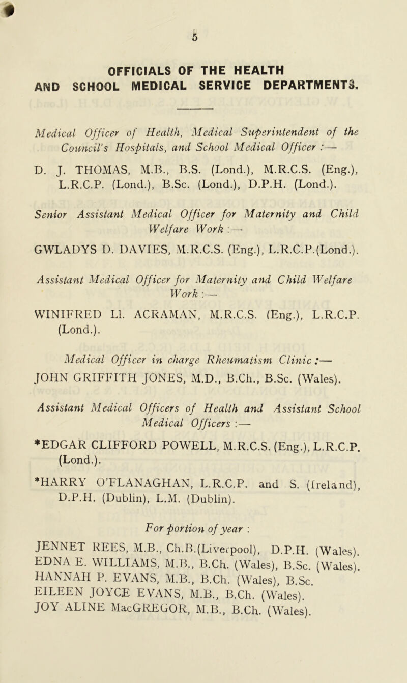 OFFICIALS OF THE HEALTH AND SCHOOL MEDICAL SERVICE DEPARTMENTS, Medical Officer of Health, Medical Superintendent of the Council’s Hospitals, and School Medical Officer :— D. J. THOMAS, M.B., B.S. (Lond.), M.R.C.S. (Eng.), L.R.C.P. (Lond.), B.Sc. (Lond.), D.P.H. (Lond.). Senior Assistant Medical Officer for Maternity and Child Welfare Work GWLAUYS D. DAVIES, M.R.C.S. (Eng.), L.R.C.P.(Lond.). Assistant Medical Officer for Maternity and Child Welfare Work :— WINIFRED LI. ACRAMAN, M.R.C.S. (Eng.), L.R.C.P. (Lond.). Medical Officer in charge Rheumatism Clinic :— JOHN GRIFFITH JONES, M.D., B.Ch., B.Sc. (Wales). Assistant Medical Officers of Health and Assistant School Medical Officers :—- *EDGAR CLIFFORD POWELL, M.R.C.S. (Eng.), L.R.C.P. (Lond.). *HARR\ OtLANAGPIAN, L.R.C.P. and S. (Ireland), D.P.H. (Dublin), L.M. (Dublin). For portion of year : JENNET REES, M.B., Ch.B.(Liverpool), D.P.H. (Wales). EDNA E. WILLIAMS, M.B., B.Ch. (Wales), B.Sc. (Wales). HANNAH P. EVANS, M.B., B.Ch, (Wales), B.Sc. EILEEN JOYCE EVANS, M.B., B.Ch. (Wales). JOY ALINE MacGREGOR, M.B., B.Ch. (Wales).