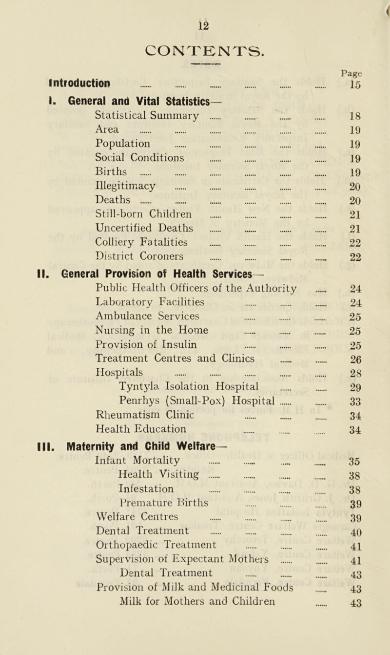 < CONTENTS. Page Introduction 15 I. General and Vital Statistics- Statistical Summary 18 Area 19 Population 19 Social Conditions 19 Births 19 Illegitimacy 20 Deaths 20 Still-born Children 21 Uncertified Deaths 21 Colliery Fatalities 22 District Coroners ...... 22 II. General Provision of Health Services— Public Health Officers of the Authority 24 Laboratory Facilities 24 Ambulance Services 25 Nursing in the Home 25 Provision of Insulin 25 Treatment Centres and Clinics 26 Hospitals 28 Tyntyla Isolation Hospital 29 Penrhys (Small-Pox) Hospital 33 Rheumatism Clinic 34 Health Education 34 III. Maternity and Child Welfare — Infant Mortality ..... 35 Health Visiting 38 Infestation 38 Premature Births 39 Welfare Centres 39 Dental Treatment 40 Orthopaedic Treatment 41 Supervision of Expectant Mothers 41 Dental Treatment 43 Provision of Milk and Medicinal Foods 43 Milk for Mothers and Children 43