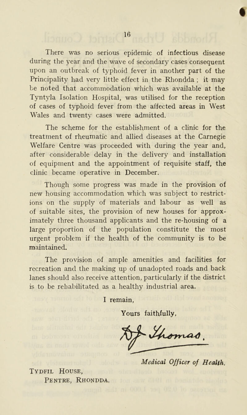 There was no serious epidemic of infectious disease during the year and the wave of secondary cases consequent upon an outbreak of typhoid fever in another part of the Principality had very little effect in the Rhondda ; it may be noted that accommodation which was available at the Tyntyla Isolation Hospital, was utilised for the reception of cases of typhoid fever from the affected areas in West Wales and twenty cases were admitted. The scheme for the establishment of a clinic for the treatment of rheumatic and allied diseases at the Carnegie Welfare Centre was proceeded with during the year and, after considerable delay in the delivery and installation of equipment and the appointment of requisite staff, the clinic became operative in December. Though some progress was made in the provision of new housing accommodation which was subject to restrict- ions on the supply of materials and labour as well as of suitable sites, the provision of new houses for approx- imately three thousand applicants and the re-housing of a large proportion of the population constitute the most urgent problem if the health of the community is to be maintained. The provision of ample amenities and facilities for recreation and the making up of unadopted roads and back lanes should also receive attention, particularly if the district is to be rehabilitated as a healthy industrial area. I remain, Yours faithfully, Medical Officer of Health, Tydfil House, Pentre, Rhondda,