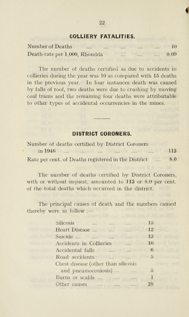 ♦ COLLIERY FATALITIES. Number of Deaths 10 Death-rate per 1,000, Rhondda 0.09 The number of deaths certified as due to accidents in collieries during the year was 10 as compared with 15 deaths in the previous year. In four instances death was caused by falls of roof, two deaths were due to crushing by moving coal trams and the remaining four deaths were attributable to other types of accidental occurrencies in the mines. DISTRICT CORONERS. Number of deaths certified by District Coroners in 1946 113 Rate per cent, of Deaths registered in the District 8.0 The number of deaths certified by District Coroners, with or without inquest, amounted to 113 or 8.0 per cent, of the total deaths which occurred in the district. The principal causes of death and the numbers caused thereby were as follow :— Silicosis 15 Heart Disease 12 Suicide 13 Accidents in Collieries 10 Accidental falls ..... 6 Road accidents 5 Chest disease (other than silicosis and pneumoconiosis) 5 Burns or scalds 1 Other causes 39