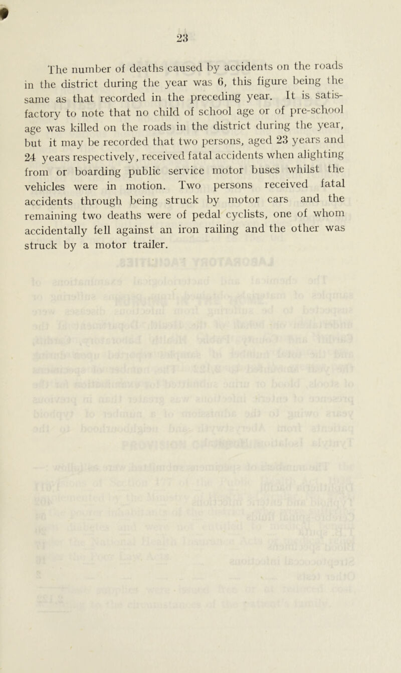 The number of deaths caused by accidents on the roads m the district during the year was 6, this figure being the same as that recorded in the preceding year. It is satis- factory to note that no child of school age or of pre-school age was killed on the roads in the district during the year, but it may be recorded that two persons, aged 23 years and 24 years respectively, received fatal accidents when alighting from or boarding public service motor buses whilst the vehicles were in motion. Two persons received fatal accidents through being struck by motor cars and the remaining two deaths were of pedal cyclists, one of whom accidentally fell against an iron railing and the other was struck by a motor trailer.