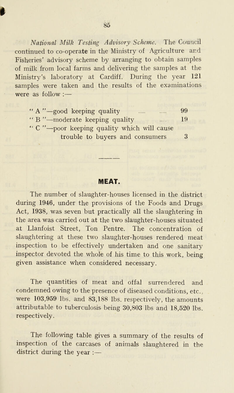 National Milk Testing Advisory Scheme. The Council continued to co-operate in the Ministry of Agriculture and Fisheries’ advisory scheme by arranging to obtain samples of milk from local farms and delivering the samples at the Ministry’s laboratory at Cardiff. During the year 121 samples were taken and the results of the examinations were as follow :— “ A ”—good keeping quality 99 “ B ”—moderate keeping quality 19  C ”—poor keeping quality which will cause trouble to buyers and consumers 3 MEAT. The number of slaughter-houses licensed in the district during 1946, under the provisions of the Foods and Drugs Act, 1938, was seven but practically all the slaughtering in the area was carried out at the two slaughter-houses situated at Llanfoist Street, Ton Pentre. The concentration of slaughtering at these two slaughter-houses rendered meat inspection to be effectively undertaken and one sanitary inspector devoted the whole of his time to this work, being given assistance when considered necessary. The quantities of meat and offal surrendered and condemned owing to the presence of diseased conditions, etc., were 103,959 lbs. and 83,188 lbs. respectively, the amounts attributable to tuberculosis being 30,803 lbs and 18,520 lbs. respectively. The following table gives a summary of the results of inspection of the carcases of animals slaughtered in the district during the year :—