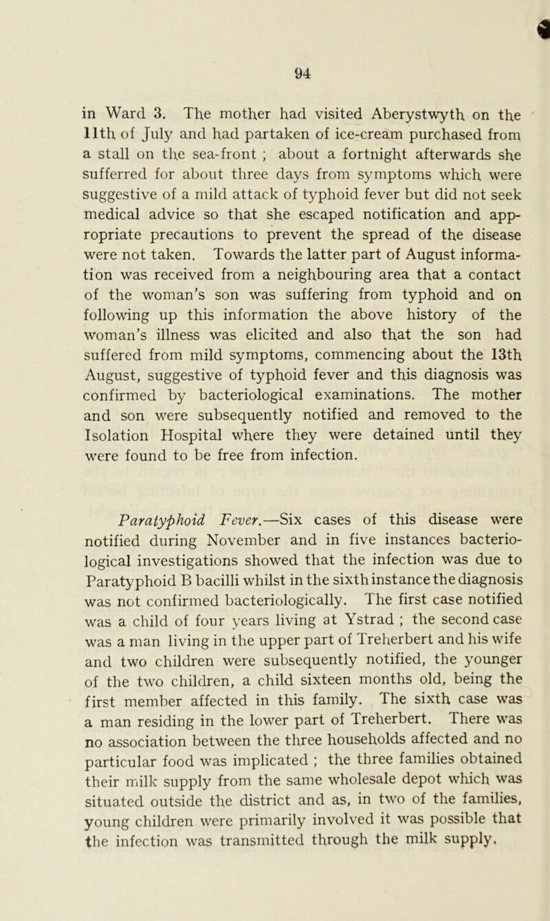 94 in Ward 3. The mother had visited Aberystwyth on the 11th of July and had partaken of ice-cream purchased from a stall on the sea-front ; about a fortnight afterwards she sufferred for about three days from symptoms which were suggestive of a mild attack of typhoid fever but did not seek medical advice so that she escaped notification and app- ropriate precautions to prevent the spread of the disease were not taken. Towards the latter part of August informa- tion was received from a neighbouring area that a contact of the woman’s son was suffering from typhoid and on following up this information the above history of the woman’s illness was elicited and also that the son had suffered from mild symptoms, commencing about the 13th August, suggestive of typhoid fever and this diagnosis was confirmed by bacteriological examinations. The mother and son were subsequently notified and removed to the Isolation Hospital where they were detained until they were found to be free from infection. Paratyphoid Fever.—Six cases of this disease were notified during November and in five instances bacterio- logical investigations showed that the infection was due to Paratyphoid B bacilli whilst in the sixth instance the diagnosis was not confirmed bacteriologically. The first case notified was a child of four years living at Ystrad ; the second case was a man living in the upper part of Treherbert and his wife and two children were subsequently notified, the younger of the two children, a child sixteen months old, being the first member affected in this family. The sixth case was a man residing in the lower part of Treherbert. There was no association between the three households affected and no particular food was implicated ; the three families obtained their milk supply from the same wholesale depot which was situated outside the district and as, in two of the families, young children were primarily involved it was possible that the infection was transmitted through the milk supply.