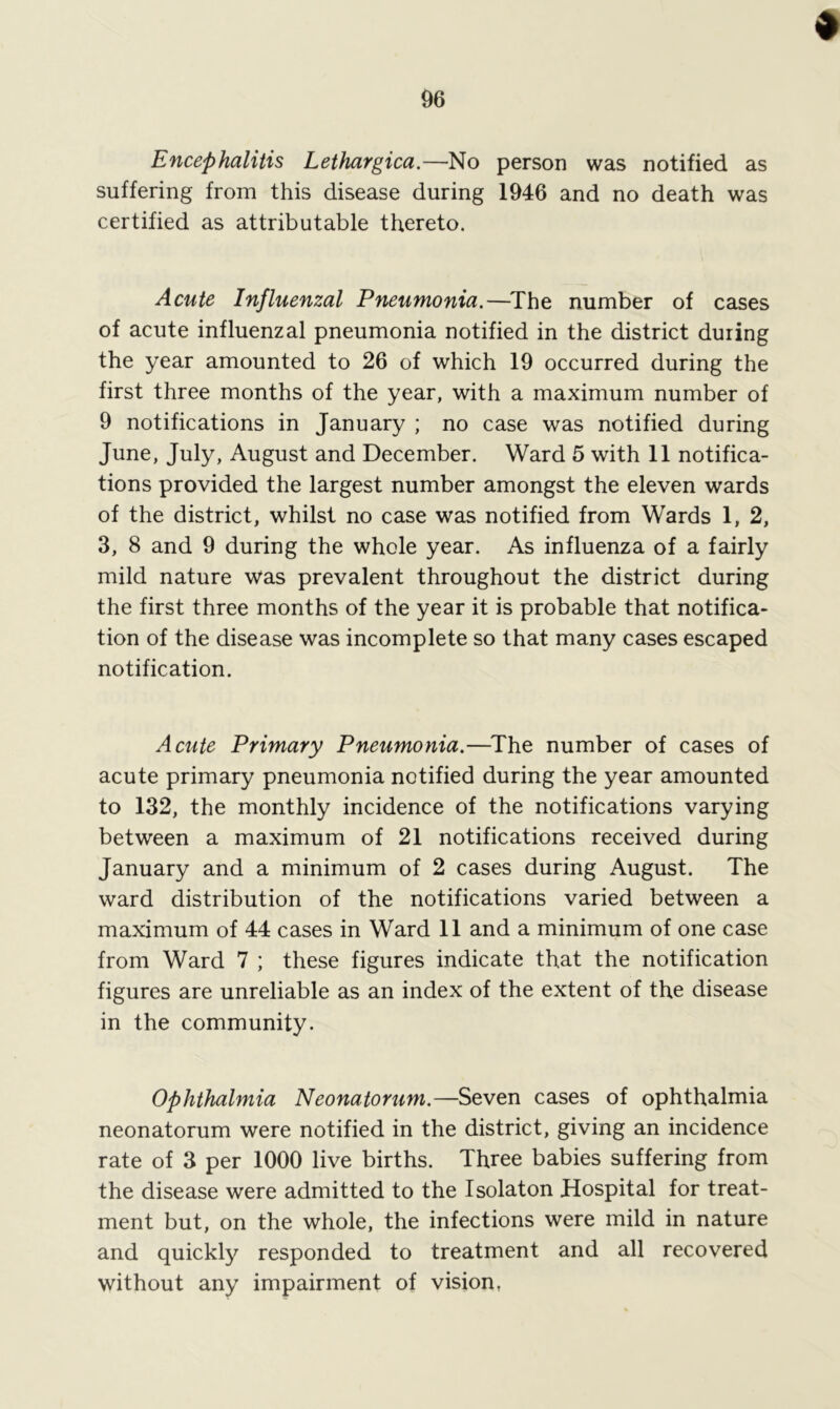 Encephalitis Lethargica.—No person was notified as suffering from this disease during 1946 and no death was certified as attributable thereto. Acute Influenzal Pneumonia.—The number of cases of acute influenzal pneumonia notified in the district during the year amounted to 26 of which 19 occurred during the first three months of the year, with a maximum number of 9 notifications in January ; no case was notified during June, July, August and December. Ward 5 with 11 notifica- tions provided the largest number amongst the eleven wards of the district, whilst no case was notified from Wards 1, 2, 3, 8 and 9 during the whole year. As influenza of a fairly mild nature was prevalent throughout the district during the first three months of the year it is probable that notifica- tion of the disease was incomplete so that many cases escaped notification. Acute Primary Pneumonia.—The number of cases of acute primary pneumonia notified during the year amounted to 132, the monthly incidence of the notifications varying between a maximum of 21 notifications received during January and a minimum of 2 cases during August. The ward distribution of the notifications varied between a maximum of 44 cases in Ward 11 and a minimum of one case from Ward 7 ; these figures indicate that the notification figures are unreliable as an index of the extent of the disease in the community. Ophthalmia Neonatorum.—Seven cases of ophthalmia neonatorum were notified in the district, giving an incidence rate of 3 per 1000 live births. Three babies suffering from the disease were admitted to the Isolaton Hospital for treat- ment but, on the whole, the infections were mild in nature and quickly responded to treatment and all recovered without any impairment of vision,