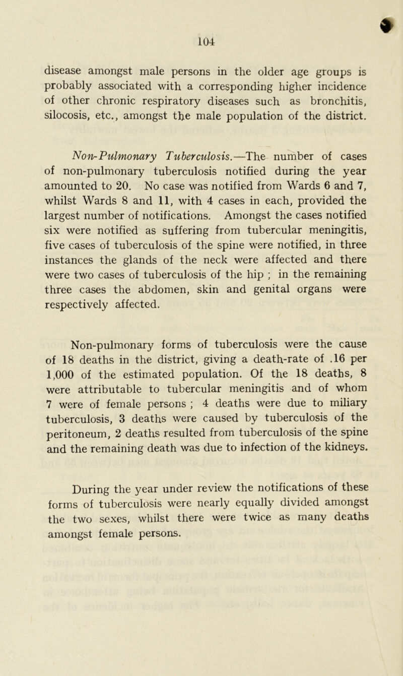 disease amongst male persons in the older age groups is probably associated with a corresponding higher incidence of other chronic respiratory diseases such as bronchitis, silocosis, etc., amongst the male population of the district. Non-Pulmonary Tuberculosis.—The number of cases of non-pulmonary tuberculosis notified during the year amounted to 20. No case was notified from Wards 6 and 7, whilst Wards 8 and 11, with 4 cases in each, provided the largest number of notifications. Amongst the cases notified six were notified as suffering from tubercular meningitis, five cases of tuberculosis of the spine were notified, in three instances the glands of the neck were affected and there were two cases of tuberculosis of the hip ; in the remaining three cases the abdomen, skin and genital organs were respectively affected. Non-pulmonary forms of tuberculosis were the cause of 18 deaths in the district, giving a death-rate of .16 per 1,000 of the estimated population. Of the 18 deaths, 8 were attributable to tubercular meningitis and of whom 7 were of female persons ; 4 deaths were due to miliary tuberculosis, 3 deaths were caused by tuberculosis of the peritoneum, 2 deaths resulted from tuberculosis of the spine and the remaining death was due to infection of the kidneys. During the year under review the notifications of these forms of tuberculosis were nearly equally divided amongst the two sexes, whilst there were twice as many deaths amongst female persons.