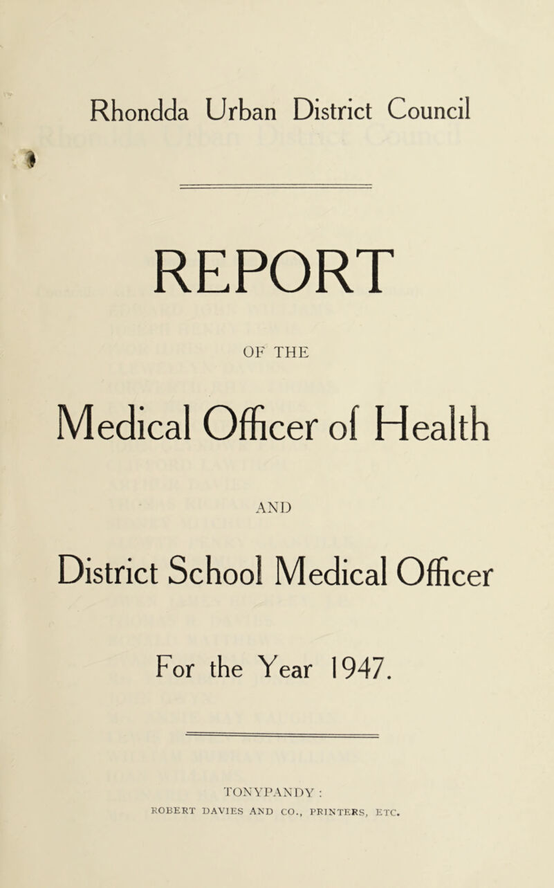 REPORT OF THE Medical Officer of Health AND District School Medical Officer For the Year 1947. TONYPANDY: ROBERT DAVIES AND CO., PRINTERS, ETC.