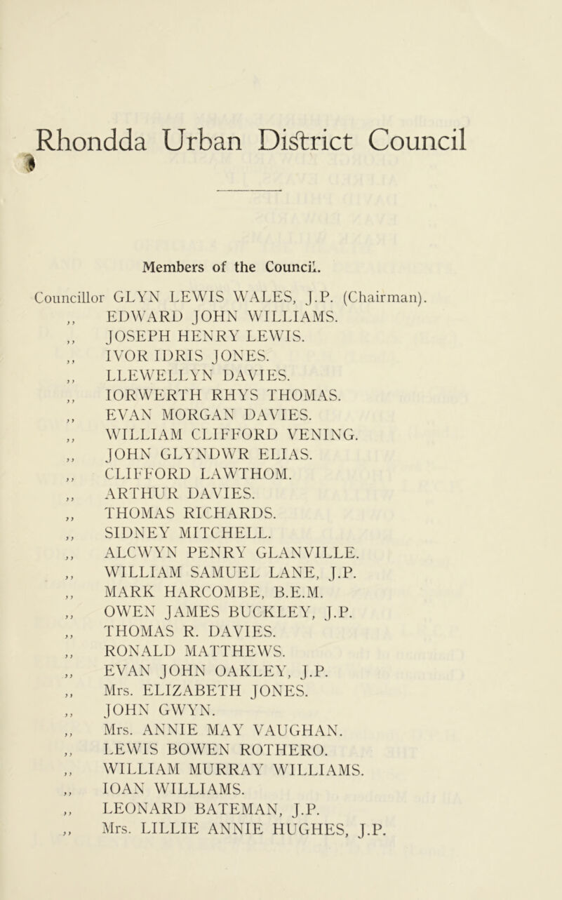 Rhondda Urban District Council I Members of the Council. Councillor GLYN LEWIS WALES, J.P. (Chairman). ,, EDWARD JOHN WILLIAMS. „ JOSEPH HENRY LEWIS. IVOR IDRIS JONES. ,, LLEWELLYN DAVIES. IORWERTH RHYS THOMAS. EVAN MORGAN DAVIES. „ WILLIAM CLIFFORD VENING. „ JOHN GLYNDWR ELIAS. CLIFFORD LAWTHOM. „ ARTHUR DAVIES. „ THOMAS RICHARDS. „ SIDNEY MITCHELL. „ ALCWYN PENRY GLANVILLE. ,, WILLIAM SAMUEL LANE, J.P. ,, MARK HARCOMBE, B.E.M. ,, OWEN JAMES BUCKLEY, J.P. „ THOMAS R. DAVIES. „ RONALD MATTHEWS. EVAN JOHN OAKLEY, J.P. ,, Mrs. ELIZABETH JONES. ,, JOHN GWYN. ,, Mrs. ANNIE MAY VAUGHAN. ,, LEWIS BOWEN ROTHERO. WILLIAM MURRAY WILLIAMS. 10AN WILLIAMS. ,, LEONARD BATEMAN, J.P. „ Mrs. LILLIE ANNIE HUGHES, J.P.