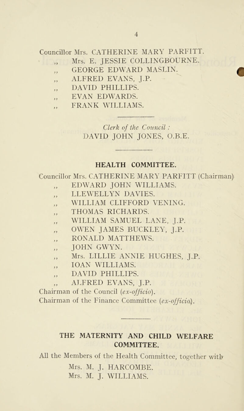 Councillor Mrs. CATHERINE MARY PARFITT. Mrs. E. JESSIE COLLINGBOURNE. „ GEORGE EDWARD MASLIN. „ ALFRED EVANS, J.P. DAVID PHILLIPS. „ EVAN EDWARDS. FRANK WILLIAMS. Clerk of the Council: DAVID JOHN JONES, O.B.E. HEALTH COMMITTEE. Councillor Mrs. CATHERINE MARY PARFITT (Chairman) EDWARD JOHN WILLIAMS. „ LLEWELLYN DAVIES. WILLIAM CLIFFORD VENING. „ THOMAS RICHARDS. „ WILLIAM SAMUEL LANE, J.P. „ OWEN JAMES BUCKLEY, J.P. ,, RONALD MATTHEWS. „ JOHN GWYN. Mrs. LILLIE ANNIE HUGHES, J.P. „ 10AN WILLIAMS. „ DAVID PHILLIPS. „ ALFRED EVANS, J.P. Chairman of the Council (ex-officio). Chairman of the Finance Committee (ex-offidol). THE MATERNITY AND CHILD WELFARE COMMITTEE. All the Members of the Health Committee, together with Mrs. M. J. HARCOMBE. Mrs. M. J. WILLIAMS.