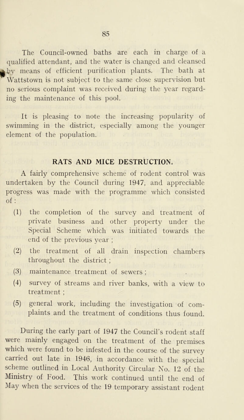 The Council-owned baths are each in charge of a qualified attendant, and the water is changed and cleansed by means of efficient purification plants. The bath at Wattstown is not subject to the same close supervision but no serious complaint was received during the year regard- ing the maintenance of this pool. It is pleasing to note the increasing popularity of swimming in the district, especially among the younger element of the population. RATS AND MICE DESTRUCTION. A fairly comprehensive scheme of rodent control was undertaken by the Council during 1947, and appreciable progress was made with the programme which consisted of: (1) the completion of the survey and treatment of private business and other property under the Special Scheme which was initiated towards the end of the previous year ; (2) the treatment of all drain inspection chambers throughout the district ; (3) maintenance treatment of sewers ; (4) survey of streams and river banks, with a view to treatment ; (5) general work, including the investigation of com- plaints and the treatment of conditions thus found. During the early part of 1947 the Council’s rodent staff were mainly engaged on the treatment of the premises which were found to be infested in the course of the survey carried out late in 1946, in accordance with the special scheme outlined in Local Authority Circular No. 12 of the Ministry of Food. This work continued until the end of May when the services of the 19 temporary assistant rodent